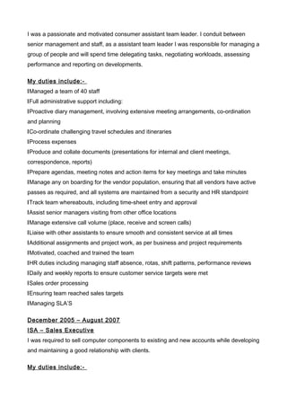 I was a passionate and motivated consumer assistant team leader. I conduit between
senior management and staff, as a assistant team leader I was responsible for managing a
group of people and will spend time delegating tasks, negotiating workloads, assessing
performance and reporting on developments.
My duties include:-
lManaged a team of 40 staff
lFull administrative support including:
lProactive diary management, involving extensive meeting arrangements, co-ordination
and planning
lCo-ordinate challenging travel schedules and itineraries
lProcess expenses
lProduce and collate documents (presentations for internal and client meetings,
correspondence, reports)
lPrepare agendas, meeting notes and action items for key meetings and take minutes
lManage any on boarding for the vendor population, ensuring that all vendors have active
passes as required, and all systems are maintained from a security and HR standpoint
lTrack team whereabouts, including time-sheet entry and approval
lAssist senior managers visiting from other office locations
lManage extensive call volume (place, receive and screen calls)
lLiaise with other assistants to ensure smooth and consistent service at all times
lAdditional assignments and project work, as per business and project requirements
lMotivated, coached and trained the team
lHR duties including managing staff absence, rotas, shift patterns, performance reviews
lDaily and weekly reports to ensure customer service targets were met
lSales order processing
lEnsuring team reached sales targets
lManaging SLA’S
December 2005 – August 2007
ISA – Sales Executive
I was required to sell computer components to existing and new accounts while developing
and maintaining a good relationship with clients.
My duties include:-
 