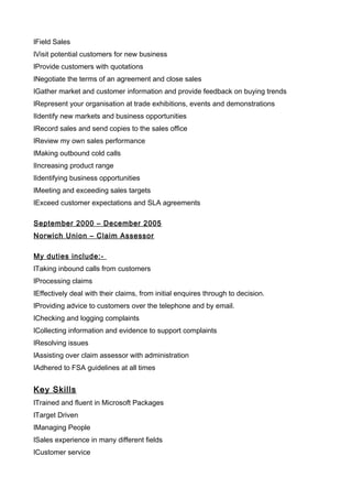 lField Sales
lVisit potential customers for new business
lProvide customers with quotations
lNegotiate the terms of an agreement and close sales
lGather market and customer information and provide feedback on buying trends
lRepresent your organisation at trade exhibitions, events and demonstrations
lIdentify new markets and business opportunities
lRecord sales and send copies to the sales office
lReview my own sales performance
lMaking outbound cold calls
lIncreasing product range
lIdentifying business opportunities
lMeeting and exceeding sales targets
lExceed customer expectations and SLA agreements
September 2000 – December 2005
Norwich Union – Claim Assessor
My duties include:-
lTaking inbound calls from customers
lProcessing claims
lEffectively deal with their claims, from initial enquires through to decision.
lProviding advice to customers over the telephone and by email.
lChecking and logging complaints
lCollecting information and evidence to support complaints
lResolving issues
lAssisting over claim assessor with administration
lAdhered to FSA guidelines at all times
Key Skills
lTrained and fluent in Microsoft Packages
lTarget Driven
lManaging People
lSales experience in many different fields
lCustomer service
 