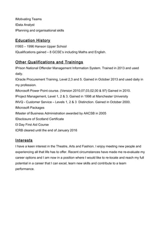 lMotivating Teams
lData Analyst
lPlanning and organisational skills
Education History
l1993 – 1996 Hanson Upper School
lQualifications gained – 8 GCSE’s including Maths and English.
Other Qualifications and Trainings
lPrison National Offender Management Information System. Trained in 2013 and used
daily.
lOracle Procurement Training, Level 2,3 and 5. Gained in October 2013 and used daily in
my profession.
lMicrosoft Power Point course. (Version 2010,07,03,02,00 & 97) Gained in 2010.
lProject Management, Level 1, 2 & 3. Gained in 1998 at Manchester University
lNVQ - Customer Service – Levels 1, 2 & 3 Distinction. Gained in October 2000.
lMicrosoft Packages
lMaster of Business Administration awarded by AACSB in 2005
lDisclosure of Scotland Certificate
l3 Day First Aid Course
lCRB cleared until the end of January 2016
Interests
I have a keen interest in the Theatre, Arts and Fashion. I enjoy meeting new people and
experiencing all that life has to offer. Recent circumstances have made me re-evaluate my
career options and I am now in a position where I would like to re-locate and reach my full
potential in a career that I can excel, learn new skills and contribute to a team
performance.
 