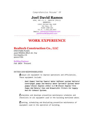 Comprehensive Resume' Of
Joel David Ramos
BSME, RME Lic # : 0044738 (PHILS)
ADDRESS:
13915 Sherman Way #109
Van Nuys, CA
91405-2500 USA
Tel.#.: 1.818.378.8567
Emails: joelramos725@gmail.com
joelramos983@yahoo.com
- - - - - - - - - - - - - - - - - - - - - - - - - - - - - - - - - - - - - - - - - - - - - - - - -
- - - - - - - - - -
WORK EXPERIENCE
Realtech Construction Co., LLC
ONE PARK PLAZA
3250 Wilshire Blvd. ste. 704
Los Angeles, CA
90010 USA
Building Engineer
Feb 2014- Present
DUTIES AND RESPONSIBILITIES
Analyze all equipment to improve operations and efficiencies.
These equipment include:
· Heat Pumps/ Cooling Towers/ Water Softener system/ Boilers/
Centrifugal pumps and Motors/ Water Sprinkler System/ Water
pumps/ Diesel Engines (ICE)/ 1.5 MW Diesel Engine/ Fire
Pumps And Motors/ Fans and Blowers/Air Filters For Supply
And Air Exhaust Systems.
Formulates and develops preventive maintenance schedules and
checklists on all equipment used in the building mentioned above.
Planning, scheduling and Evaluating preventive maintenance of
equipment used in the operation of building.
 