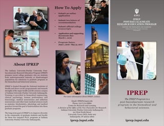 IPREP
The IPREP Program is a
post-baccalaureate research
program in the biomedical and
behavioral sciences.
The Indiana University-Purdue University Post-
baccalaureate Research Education Program (IPREP)
prepares recent college graduates who are students
from underrepresented minority or disadvantaged
populations for admission to graduate programs in
the biomedical and behavioral sciences.
IPREP is funded through the National Institutes of
Health and draws on the programmatic and research
strengths of the major health and life sciences campus
of Indiana University-Purdue University Indianapolis.
Training is provided in biomedical engineering,
clinical psychology, human performance and
kinesiology, medical neuroscience and addiction
neuroscience and other basic medical sciences (such
as anatomy, biochemistry, physiology and medical
genetics) toward the goal of matriculation into these
graduate programs.
The long-term goal of IPREP is to improve diversity
in the community of graduate students and faculty
for these five targeted Ph.D. programs at Indiana
University-Purdue University Indianapolis.
•	 Submit an online 		
application
•	 Submit two letters of	
recommendation
•	 Submit official college	
transcripts
•	 Application and supporting
documents due: 		
March 1, 2016
•	 Program Dates: 		
June 1, 2016 - May 31, 2017
About IPREP
For more information about IPREP, contact:
Email: IPREP@iupui.edu
Phone: (317) 274-8880
Center for Research and Learning
A division of the Office of the Vice Chancellor for Research
Indiana University-Purdue University Indianapolis
911 West North Street
University Tower (HO), Suite 202
Indianapolis, IN 46202-2800
How To Apply
iprep.iupui.edu iprep.iupui.edu
 
