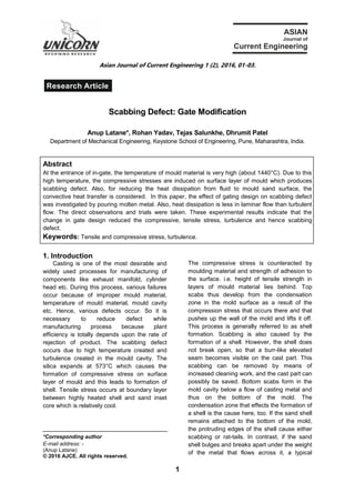 1
Asian Journal of Current Engineering 1 (2), 2016, 01-03.
Scabbing Defect: Gate Modification
Anup Latane*, Rohan Yadav, Tejas Salunkhe, Dhrumit Patel
Department of Mechanical Engineering, Keystone School of Engineering, Pune, Maharashtra, India.
Abstract
At the entrance of in-gate, the temperature of mould material is very high (about 1440°C). Due to this
high temperature, the compressive stresses are induced on surface layer of mould which produces
scabbing defect. Also, for reducing the heat dissipation from fluid to mould sand surface, the
convective heat transfer is considered. In this paper, the effect of gating design on scabbing defect
was investigated by pouring molten metal. Also, heat dissipation is less in laminar flow than turbulent
flow. The direct observations and trials were taken. These experimental results indicate that the
change in gate design reduced the compressive, tensile stress, turbulence and hence scabbing
defect.
Keywords: Tensile and compressive stress, turbulence.
1. Introduction
Casting is one of the most desirable and
widely used processes for manufacturing of
components like exhaust manifold, cylinder
head etc. During this process, various failures
occur because of improper mould material,
temperature of mould material, mould cavity
etc. Hence, various defects occur. So it is
necessary to reduce defect while
manufacturing process because plant
efficiency is totally depends upon the rate of
rejection of product. The scabbing defect
occurs due to high temperature created and
turbulence created in the mould cavity. The
silica expands at 573°C which causes the
formation of compressive stress on surface
layer of mould and this leads to formation of
shell. Tensile stress occurs at boundary layer
between highly heated shell and sand inset
core which is relatively cool.
*Corresponding author
E-mail address: -
(Anup Latane)
© 2016 AJCE. All rights reserved.
The compressive stress is counteracted by
moulding material and strength of adhesion to
the surface. i.e. height of tensile strength in
layers of mould material lies behind. Top
scabs thus develop from the condensation
zone in the mold surface as a result of the
compression stress that occurs there and that
pushes up the wall of the mold and lifts it off.
This process is generally referred to as shell
formation. Scabbing is also caused by the
formation of a shell. However, the shell does
not break open, so that a burr-like elevated
seam becomes visible on the cast part. This
scabbing can be removed by means of
increased cleaning work, and the cast part can
possibly be saved. Bottom scabs form in the
mold cavity below a flow of casting metal and
thus on the bottom of the mold. The
condensation zone that effects the formation of
a shell is the cause here, too. If the sand shell
remains attached to the bottom of the mold,
the protruding edges of the shell cause either
scabbing or rat-tails. In contrast, if the sand
shell bulges and breaks apart under the weight
of the metal that flows across it, a typical
Research Article
R E D IF IN IN G R E S E A R C H
 
