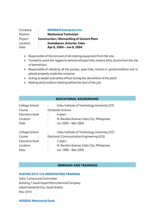 Company : MAMSAR Enterprises Inc.
Position : Mechanical Technician
Project: Construction / Dismantling of Cement Plant
Location : Guinabasan, Asturias, Cebu
Date : Apr 8, 2004 – Jun 8, 2004
 Responsible of the removal of all rotating equipment from the site.
 Trained to assist the riggers to remove all pipe lines, motors, kilns, drums from the site
of demolition.
 Responsible of checking all the pumps, pipe lines, motors in good condition and in
placed properly inside the container.
 Acting as leader and safety officer during the demolition of the plant.
 Making daily toolbox meeting before the start of the job.
College School : Cebu Institute of Technology University (CIT)
Course : Computer Science
Education level : 4 years
Location : N. Bacalso Avenue, Cebu City, Philippines
Date : Jun 2000 – Mar 2004
College School : Cebu Institute of Technology University (CIT)
Course : Electronic Communication Engineering (ECE)
Education level : 2 years
Location : N. Bacalso Avenue, Cebu City, Philippines
Date : Jun 1998 – Mar 2000
OLEFINS 2015 T/A ORIENTATION TRAINING
Sabic Turnaround Committee
Building 7 Saudi Kayan Petrochemical Company
Jubail Industrial City, Saudi Arabia
Nov 2014
AESSEAL Mechanical Seals
EDUCATIONAL BACKGROUND
PERSONAL
SEMINARS AND TRAININGS
PERSONAL
 