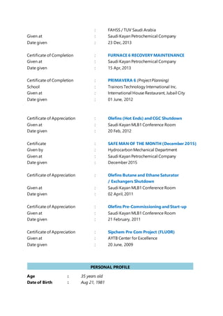 : FAHSS / TUV Saudi Arabia
Given at : Saudi Kayan Petrochemical Company
Date given : 23 Dec, 2013
Certificate of Completion : FURNACE 6 RECOVERY MAINTENANCE
Given at : Saudi Kayan Petrochemical Company
Date given : 15 Apr, 2013
Certificate of Completion : PRIMAVERA 6 (ProjectPlanning)
School : Trainors Technology International Inc.
Given at : International House Restaurant, Jubail City
Date given : 01 June, 2012
Certificate of Appreciation : Olefins (Hot Ends) and CGC Shutdown
Given at : Saudi Kayan MLB1 Conference Room
Date given : 20 Feb, 2012
Certificate : SAFE MAN OF THE MONTH (December 2015)
Given by : Hydrocarbon Mechanical Department
Given at : Saudi Kayan Petrochemical Company
Date given : December 2015
Certificate of Appreciation : Olefins Butane and Ethane Saturator
/ Exchangers Shutdown
Given at : Saudi Kayan MLB1 Conference Room
Date given : 02 April, 2011
Certificate of Appreciation : Olefins Pre-Commissioning and Start-up
Given at : Saudi Kayan MLB1 Conference Room
Date given : 21 February, 2011
Certificate of Appreciation : Sipchem Pre Com Project (FLUOR)
Given at : AYTB Center for Excellence
Date given : 20 June, 2009
Age : 35 years old
Date of Birth : Aug 21, 1981
PERSONAL PROFILE
PERSONAL
 