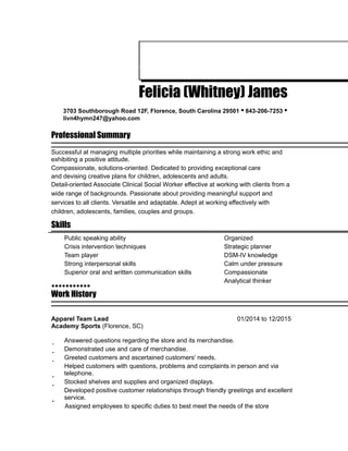 Felicia (Whitney) James
3703 Southborough Road 12F, Florence, South Carolina 29501 • 843-206-7253 •
livn4hymn247@yahoo.com
Professional Summary
Successful at managing multiple priorities while maintaining a strong work ethic and
exhibiting a positive attitude.
Compassionate, solutions-oriented. Dedicated to providing exceptional care
and devising creative plans for children, adolescents and adults.
Detail-oriented Associate Clinical Social Worker effective at working with clients from a
wide range of backgrounds. Passionate about providing meaningful support and
services to all clients. Versatile and adaptable. Adept at working effectively with
children, adolescents, families, couples and groups.
Skills
Public speaking ability Organized
Crisis intervention techniques Strategic planner
Team player DSM-IV knowledge
Strong interpersonal skills Calm under pressure
Superior oral and written communication skills Compassionate
Analytical thinker
Work History
Apparel Team Lead 01/2014 to 12/2015
Academy Sports (Florence, SC)
Answered questions regarding the store and its merchandise.
Demonstrated use and care of merchandise.
Greeted customers and ascertained customers' needs.
Helped customers with questions, problems and complaints in person and via
telephone.
Stocked shelves and supplies and organized displays.
Developed positive customer relationships through friendly greetings and excellent
service.
Assigned employees to specific duties to best meet the needs of the store
 