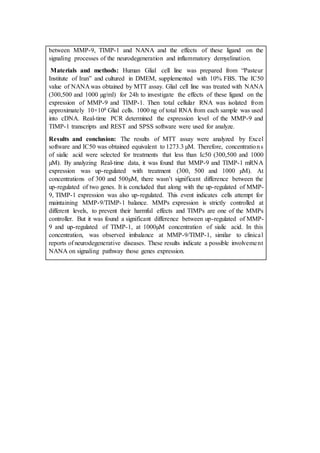 between MMP-9, TIMP-1 and NANA and the effects of these ligand on the
signaling processes of the neurodegeneration and inflammatory demyelination.
Materials and methods: Human Glial cell line was prepared from “Pasteur
Institute of Iran” and cultured in DMEM, supplemented with 10% FBS. The IC50
value of NANA was obtained by MTT assay. Glial cell line was treated with NANA
(300,500 and 1000 µg/ml) for 24h to investigate the effects of these ligand on the
expression of MMP-9 and TIMP-1. Then total cellular RNA was isolated from
approximately 10×106 Glial cells. 1000 ng of total RNA from each sample was used
into cDNA. Real-time PCR determined the expression level of the MMP-9 and
TIMP-1 transcripts and REST and SPSS software were used for analyze.
Results and conclusion: The results of MTT assay were analyzed by Excel
software and IC50 was obtained equivalent to 1273.3 µM. Therefore, concentrations
of sialic acid were selected for treatments that less than Ic50 (300,500 and 1000
µM). By analyzing Real-time data, it was found that MMP-9 and TIMP-1 mRNA
expression was up-regulated with treatment (300, 500 and 1000 µM). At
concentrations of 300 and 500µM, there wasn’t significant difference between the
up-regulated of two genes. It is concluded that along with the up-regulated of MMP-
9, TIMP-1 expression was also up-regulated. This event indicates cells attempt for
maintaining MMP-9/TIMP-1 balance. MMPs expression is strictly controlled at
different levels, to prevent their harmful effects and TIMPs are one of the MMPs
controller. But it was found a significant difference between up-regulated of MMP-
9 and up-regulated of TIMP-1, at 1000µM concentration of sialic acid. In this
concentration, was observed imbalance at MMP-9/TIMP-1, similar to clinical
reports of neurodegenerative diseases. These results indicate a possible involvement
NANA on signaling pathway those genes expression.
 