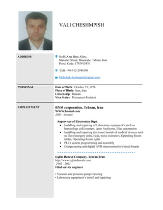 VALI CHESHMPISH
ADDRESS No18,Azar Bara Alley,
Mazaher Street, Masoodie, Tehran, Iran
Postal Code: 1787913476
Cell: +98-912-2948196
Mehrdad.cheshmpish@gmail.com
PERSONAL Date of Birth: October 23, 1976
Place of Birth: Ilam, Iran
Citizenship: Iranian
Visa Status: Permanent Resident
EMPLOYMENT BNM corporation, Tehran, Iran
WWW.bnmed.com
2005 - present
Supervisor of Electronics Dept.
 Installing and repairing of Laboratory equipment’s such as
hematology cell counters, Auto Analyzers, Elisa automation
 Installing and repairing electronic boards of medical devices such
as Electrosurgery units, Ecgs, pulse oximeters, Operating Room
tables, Operating Room lights
 PLCs system programming and assembly
 Design analog and digital AVR microcontrollers based boards
Eqlim Danesh Company, Tehran, Iran
http://www.eqlimdanesh.com
2002 - 2004
Filed service engineer
• Vacuum and pressure pump repairing
• Laboratory equipment’s install and repairing
 