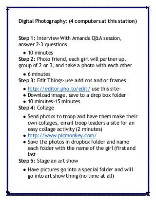 Digital Photography: (4 computers at this station)
Step 1: Interview With Amanda Q&A session,
answer 2-3 questions
● 10 minutes
Step 2: Photo friend, each girl will partner up,
group of 2 or 3, and take a photo with each other
● 6 minutes
Step 3: Edit Things- use add ons and or frames
● http://editor.pho.to/edit/ use this site-
● Download image, save to a drop box folder
● 10 minutes-15 minutes
Step 4: Collage
● Send photos to troop and have them make their
own collages, email troop leaders a site for an
easy collage activity (2 minutes)
● http://www.picmonkey.com/
● Save the photos in dropbox folder and name
each folder with the name of the girl (first and
last
Step 5: Stage an art show
● Have pictures go into a special folder and will
go into art show thing (no time at all)
 