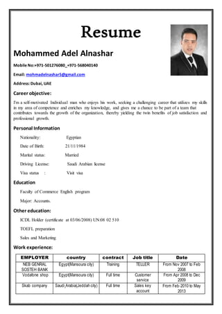Resume
Mohammed Adel Alnashar
Mobile No:+971-501276080_+971-568040140
Email: mohmadelnashar5@gmail.com
Address: Dubai, UAE
Career objective:
I'm a self-motivated Individual man who enjoys his work, seeking a challenging career that utilizes my skills
in my area of competence and enriches my knowledge, and gives me a chance to be part of a team that
contributes towards the growth of the organization, thereby yielding the twin benefits of job satisfaction and
professional growth.
Personal Information
Nationality: Egyptian
Date of Birth: 21/11/1984
Marital status: Married
Driving License: Saudi Arabian license
Visa status : Visit visa
Education
Faculty of Commerce English program
Major: Accounts.
Other education:
ICDL Holder (certificate at 03/06/2008) UN:08 02 510
TOEFL preparation
Sales and Marketing
Work experience:
EMPLOYER country contract Job title Date
NEB GENRAL
SOSTEH BANK
Egypt(Mansoura city) Training TELLER From Nov 2007 to Feb
2008
Vodafone shop Egypt(Mansoura city) Full time Customer
service
From Apr 2008 to Dec
2009
Skab company Saudi Arabia(Jeddah city) Full time Sales key
account
From Feb-2010 to May
2013
 