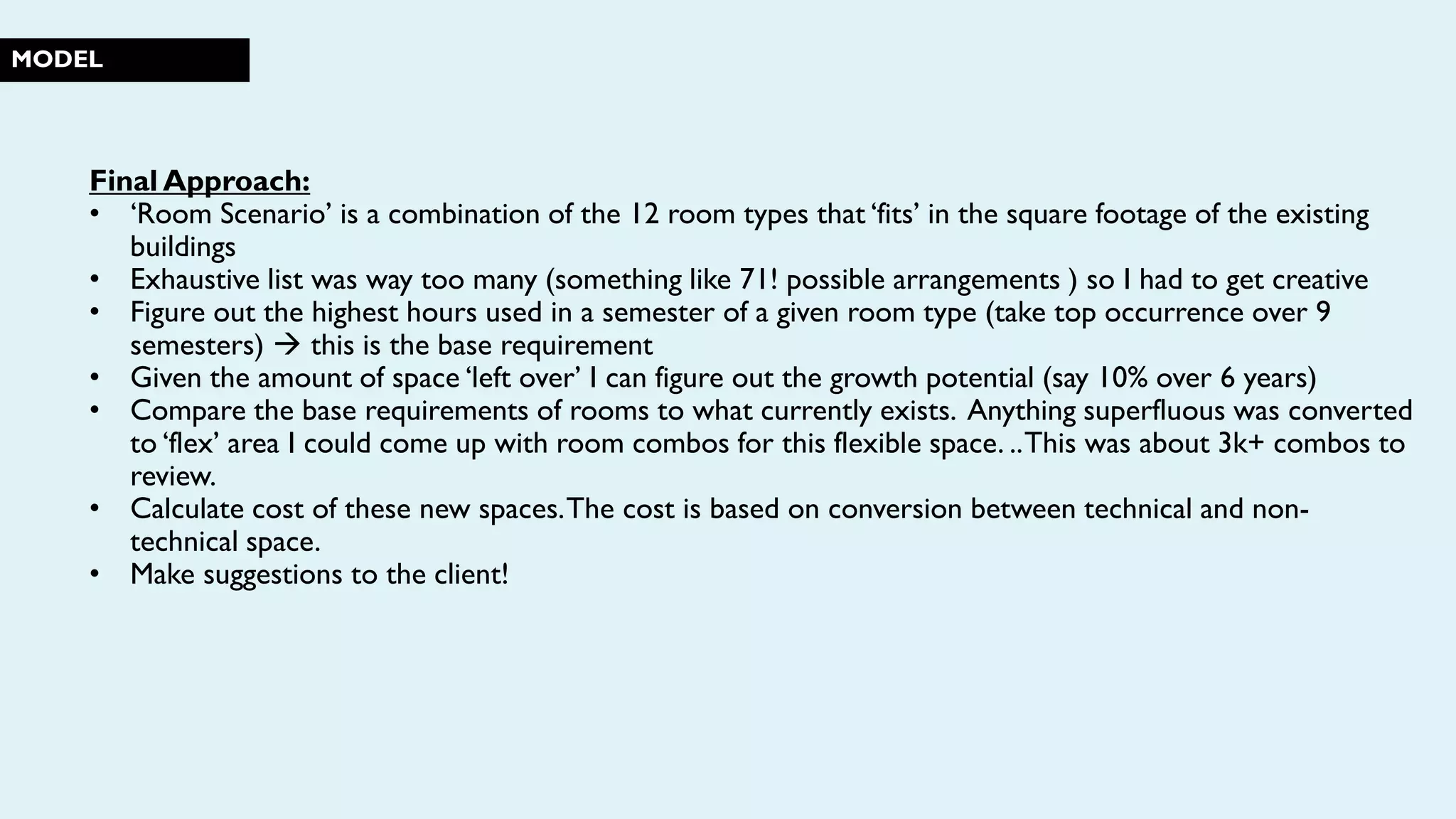 MODEL
Final Approach:
• ‘Room Scenario’ is a combination of the 12 room types that ‘fits’ in the square footage of the existing
buildings
• Exhaustive list was way too many (something like 71! possible arrangements ) so I had to get creative
• Figure out the highest hours used in a semester of a given room type (take top occurrence over 9
semesters)  this is the base requirement
• Given the amount of space ‘left over’ I can figure out the growth potential (say 10% over 6 years)
• Compare the base requirements of rooms to what currently exists. Anything superfluous was converted
to ‘flex’ area I could come up with room combos for this flexible space. ..This was about 3k+ combos to
review.
• Calculate cost of these new spaces.The cost is based on conversion between technical and non-
technical space.
• Make suggestions to the client!
 