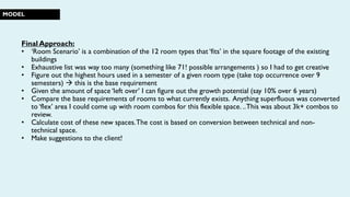 MODEL
Final Approach:
• ‘Room Scenario’ is a combination of the 12 room types that ‘fits’ in the square footage of the existing
buildings
• Exhaustive list was way too many (something like 71! possible arrangements ) so I had to get creative
• Figure out the highest hours used in a semester of a given room type (take top occurrence over 9
semesters)  this is the base requirement
• Given the amount of space ‘left over’ I can figure out the growth potential (say 10% over 6 years)
• Compare the base requirements of rooms to what currently exists. Anything superfluous was converted
to ‘flex’ area I could come up with room combos for this flexible space. ..This was about 3k+ combos to
review.
• Calculate cost of these new spaces.The cost is based on conversion between technical and non-
technical space.
• Make suggestions to the client!
 