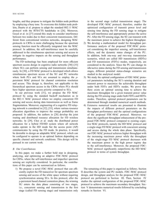 IEEE ACCESS 2
lengths, and they propose to mitigate the hidden node problem
by employing a busy tone. To overcome this hidden node prob-
lem, Duarte et al. propose to adapt the standard 802.11 MAC
protocol with the RTS/CTS handshake in [26]. Moreover,
Goyal et al. in [27] extend this study to consider interference
between two nodes due to their concurrent transmissions. Dif-
ferent from conventional wireless networks, designing MAC
protocols in CRNs is more challenging because the spectrum
sensing function must be efﬁciently integrated into the MAC
protocol. In addition, the self-interference must be carefully
addressed in the simultaneous spectrum sensing and access to
mitigate its negative impacts on the sensing and throughput
performance.
The FD technology has been employed for more efﬁcient
spectrum access design in cognitive radio networks [30]–[33]
where SUs can perform sensing and transmission simultane-
ously. In [30], a FD MAC protocol is developed which allows
simultaneous spectrum access of the SU and PU networks
where both PUs and SUs are assumed to employ the p-
persistent MAC protocol for channel contention resolution
and access. This design is, therefore, not applicable to the
hierarchical spectrum access in the CRNs where PUs should
have higher spectrum access priority compared to SUs.
In our previous work [31], we propose the FD MAC
protocol by using the standard backoff mechanism as in
the 802.11 MAC protocol where we employ concurrent FD
sensing and access during data transmission as well as frame
fragmentation. Moreover, engineering of a cognitive FD relay-
ing network is considered in [32], [33], where various resource
allocation algorithms to improve the outage probability are
proposed. In addition, the authors in [28] develop the joint
routing and distributed resource allocation for FD wireless
networks. In [29], Choi et al. study the distributed power
allocation for a hybrid FD/HD system where all network
nodes operate in the HD mode but the access point (AP)
communicates by using the FD mode. In practice, it would
be desirable to design an adaptable MAC protocol, which can
be conﬁgured to operate in an optimal fashion depending on
speciﬁc channel and network conditions. This design will be
pursued in our current work.
B. Our Contributions
In this paper, we make a further bold step in designing,
analyzing, and optimizing an adaptive FDC–MAC protocol
for CRNs, where the self-interference and imperfect spectrum
sensing are explicitly considered. In particular, the contribu-
tions of this paper can be summarized as follows.
1) We propose a novel FDC–MAC protocol that can efﬁ-
ciently exploit the FD transceiver for spectrum spectrum
sensing and access of the white space without requiring
synchronization among SUs. In this protocol, after the
p-persistent based channel contention phase, the winning
SU enters the data phase consisting of two stages,
i.e., concurrent sensing and transmission in the ﬁrst
stage (called FD sensing stage) and transmission only
in the second stage (called transmission stage). The
developed FDC–MAC protocol, therefore, enables the
optimized conﬁguration of transmit power level and
sensing time during the FD sensing stage to mitigate
the self-interference and appropriately protect the active
PU. After the FD sensing stage, the SU can transmit with
the maximum power to achieve the highest throughput.
2) We develop a mathematical model for throughput per-
formance analysis of the proposed FDC-MAC proto-
col considering the imperfect sensing, self-interference
effects, and the dynamic status changes of the PU.
In addition, both one-way and two-way transmission
scenarios, which are called HD transmission (HDTx)
and FD transmission (FDTx) modes, respectively, are
considered in the analysis. Since the PU can change its
idle/active status during the FD sensing and transmission
stages, different potential status-change scenarios are
studied in the analytical model.
3) We study the optimal conﬁguration of FDC-MAC proto-
col parameters including the SU’s sensing duration and
transmit power to maximize the achievable throughput
under both FDTx and HDTx modes. We prove that
there exists an optimal sensing time to achieve the
maximum throughput for a given transmit power value
during the FD sensing stage under both FDTx and HDTx
modes. Therefore, optimal protocol parameters can be
determined through standard numerical search methods.
4) Extensive numerical results are presented to illustrate
the impacts of different protocol parameters on the
throughput performance and the optimal conﬁgurations
of the proposed FDC-MAC protocol. Moreover, we
show the signiﬁcant throughput enhancement of the pro-
posed FDC-MAC protocol compared to existing cogni-
tive MAC protocols, namely the HD MAC protocol and
a single-stage FD MAC protocol with concurrent sensing
and access during the whole data phase. Speciﬁcally,
our FDC-MAC protocol achieves higher throughput with
the increasing maximum power while the throughput
of the single-stage FD MAC protocol decreases with
the maximum power in the high power regime due
to the self-interference. Moreover, the proposed FDC-
MAC protocol signiﬁcantly outperforms the HD MAC
protocol in terms of system throughput.
The remaining of this paper is organized as follows. Section
II describes the system and PU models. FDC–MAC protocol
design, and throughput analysis for the proposed FDC–MAC
protocol are performed in Section III. Then, Section IV
studies the optimal conﬁguration of the proposed FDC–MAC
protocol to achieve the maximum secondary throughput. Sec-
tion V demonstrates numerical results followed by concluding
remarks in Section VI.
 