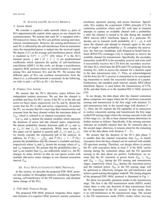 IEEE ACCESS 3
II. SYSTEM AND PU ACTIVITY MODELS
A. System Model
We consider a cognitive radio network where n0 pairs of
SUs opportunistically exploit white spaces on one channel for
communications. We assume that each SU is equipped with a
FD transceiver; hence, the SUs can perform sensing and trans-
mission simultaneously. However, the sensing performance of
each SU is affected by the self-interference from its transmitter
since the transmitted power is leaked into the received signal.
We denote I(P) as the average self-interference power, which
is modeled as I(P) = ζ (P)
ξ
[20] where P is the SU’s
transmit power, ζ and ξ (0 ≤ ξ ≤ 1) are predetermined
coefﬁcients which represent the quality of self-interference
cancellation (QSIC). In this work, we design a asynchronous
cognitive MAC protocol where no synchronization is required
among SUs and between SUs and the PU. We assume that
different pairs of SUs can overhear transmissions from the
others (i.e., a collocated network is assumed). In the following,
we refer to pair i of SUs as SU i for brevity.
B. Primary User Activity
We assume that the PU’s idle/active status follows two
independent random processes. We say that the channel is
available and busy for SUs’ access if the PU is in the idle and
active (or busy) states, respectively. Let H0 and H1 denote the
events that the PU is idle and active, respectively. To protect
the PU, we assume that SUs must stop their transmissions and
evacuate from the busy channel within the maximum delay of
Teva, which is referred to as channel evacuation time.
Let τac and τid denote the random variables which represent
the durations of active and idle channel states, respectively.
We denote probability density functions (pdf) of τac and τid
as fτac
(t) and fτid
(t), respectively. While most results in
this paper can be applied to general pdfs fτac
(t) and fτid
(t),
we mostly consider the exponential pdf in the analysis. In
addition, let P (H0) = ¯τid
¯τid+¯τac
and P (H1) = 1 − P (H0)
present the probabilities that the channel is available and busy,
respectively where ¯τid and ¯τac denote the average values of τac
and τid, respectively. We assume that the probabilities that τac
and τid are smaller than Teva are sufﬁciently small (i.e., the PU
changes its status slowly) so that we can ignore events with
multiple idle/active status changes in one channel evacuation
interval Teva.
III. FULL-DUPLEX COGNITIVE MAC PROTOCOL
In this section, we describe the proposed FDC-MAC proto-
col and conduct its throughput analysis considering imperfect
sensing, self-interference of the FD transceiver, and dynamic
status change of the PUs.
A. FDC-MAC Protocol Design
The proposed FDC-MAC protocol integrates three impor-
tant elements of a cognitive MAC protocol, namely contention
resolution, spectrum sensing, and access functions. Speciﬁ-
cally, SUs employ the p-persistent CSMA principle [17] for
contention resolution where each SU with data to transmit
attempts to capture an available channel with a probability
p after the channel is sensed to be idle during the standard
DIFS interval (DCF Interframe Space). If a particular SU
decides not to transmit (with probability of 1 − p), it will
sense the channel and attempt to transmit again in the next
slot of length σ with probability p. To complete the reserva-
tion, the four-way handshake with Request-to-Send/Clear-to-
Send (RTS/CST) exchanges [16] is employed to reserve the
available channel for transmission. Speciﬁcally, the secondary
transmitter sends RTS to the secondary receiver and waits until
it successfully receives the CTS from the secondary receiver.
All other SUs, which hear the RTS and CTS exchange from the
winning SU, defer to access the channel for a duration equal
to the data transmission time, T. Then, an acknowledgment
(ACK) from the SU’s receiver is transmitted to its correspond-
ing transmitter to notify the successful reception of a packet.
Furthermore, the standard small interval, namely SIFS (Short
Interframe Space), is used before the transmissions of CTS,
ACK, and data frame as in the standard 802.11 MAC protocol
[16].
In our design, the data phase after the channel contention
phase comprises two stages where the SU performs concurrent
sensing and transmission in the ﬁrst stage with duration TS
and transmission only in the second stage with duration T −
TS. Here, the SU exploits the FD capability of its transceiver
to realize concurrent sensing and transmission the ﬁrst stage
(called FD sensing stage) where the sensing outcome at the end
of this stage (i.e., an idle or busy channel status) determines its
further actions as follows. Speciﬁcally, if the sensing outcome
indicates an available channel then the SU transmits data in
the second stage; otherwise, it remains silent for the remaining
time of the data phase with duration T − TS.
We assume that the duration of the SU’s data phase T
is smaller than the channel evacuation time Teva so timely
evacuation from the busy channel can be realized with reliable
FD spectrum sensing. Therefore, our design allows to protect
the PU with evacuation delay at most T if the MAC carrier
sensing during the contention phase and the FD spectrum
sensing in the data phase are perfect. Furthermore, we as-
sume that the SU transmits at power levels Psen ≤ Pmax
and Pdat = Pmax during the FD sensing and transmission
stages, respectively where Pmax denotes the maximum power
and the transmit power Psen in the FD sensing stage will
be optimized to effectively mitigate the self-interference and
achieve good sensing-throughput tradeoff. The timing diagram
of the proposed FDC–MAC protocol is illustrated in Fig. 1.
We allow two possible operation modes in the transmission
stage. The ﬁrst is the HD transmission mode (HDTx mode)
where there is only one direction of data transmission from
the SU transmitter to the SU receiver. In this mode, there
is no self-interference in the transmission stage. The second
is the FD transmission mode (FDTx mode) where two-way
 