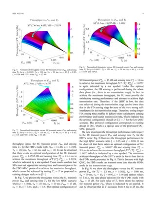 IEEE ACCESS 5
protocol can be expressed as
NT =
B
Tove + T
, (1)
where Tove represents the time overhead required for one
successful channel reservation (i.e., successful RTS/CTS ex-
changes), T denotes the packet transmission time, and B
denotes the amount of data (bits) transmitted in one CA cycle
per one unit of system bandwidth, which is expressed in
bits/Hz. To complete the throughput analysis, we derive the
quantities Tove and B in the remaining of this subsection.
1) Derivation of Tove: The average time overhead for one
successful channel reservation can be calculated as
Tove = Tcont + 2SIFS + 2PD + ACK, (2)
where ACK is the length of an ACK message, SIFS is the
length of a short interframe space, and PD is the propagation
delay where PD is usually small compared to the slot size
σ, and Tcont denotes the average time overhead due to idle
periods, collisions, and successful transmissions of RTS/CTS
messages in one CA cycle. For better presentation of the paper,
the derivation of Tcont is given in Appendix A.
2) Derivation of B: To calculate B, we consider all possible
cases that capture the activities of SUs and status changes of
the PU in the FDC-MAC data phase of duration T. Because the
PU’s activity is not synchronized with the SU’s transmission,
the PU can change its idle/active status any time. We assume
that there can be at most one transition between the idle and
active states of the PU during one data phase interval. This
is consistent with the assumption on the slow status changes
of the PU as described in Section II-B since T  Teva.
Furthermore, we assume that the carrier sensing of the FDC-
MAC protocol is perfect; therefore, the PU is idle at the
beginning of the FDC-MAC data phase. Note that the PU may
change its status during the SU’s FD sensing or transmission
stage, which requires us to consider different possible events
in the data phase.
We use hij (i, j ∈ {0, 1}) to represent events captur-
ing status changes of the PU in the FD sensing stage and
transmission stage where i = 0 and i = 1 represent the idle
and active states of the PU, respectively. For example, if the
PU is idle during the FD sensing stage and becomes active
during the transmission stage, then we represent this event
as (h00, h01) where sub-events h00 and h01 represent the
status changes in the FD sensing and transmission stages,
respectively. Moreover, if the PU changes from the idle to the
active state during the FD sensing stage and remains active in
the remaining of the data phase, then we represent this event
as (h01, h11)
It can be veriﬁed that we must consider the following three
cases with the corresponding status changes of the PU during
the FDC-MAC data phase to analyze B.
• Case 1: The PU is idle for the whole FDC-MAC data
phase (i.e., there is no PU’s signal in both FD sens-
ing and transmission stages) and we denote this event
as (h00, h00). The average number of bits (in bits/Hz)
transmitted during the data phase in this case is denoted
as B1.
• Case 2: The PU is idle during the FD sensing stage but
the PU changes from the idle to the active status in the
transmission stage. We denote the event corresponding to
this case as (h00, h01) where h00 and h01 capture the sub-
events in the FD sensing and transmission stages, respec-
tively. The average number of bits (in bits/Hz) transmitted
during the data phase in this case is represented by B2.
• Case 3: The PU is ﬁrst idle then becomes active during
the FD sensing stage and it remains active during the
whole transmission stage. Similarly we denote this event
as (h01, h11) and the average number of bits (in bits/Hz)
transmitted during the data phase in this case is denoted
as B3.
Then, we can calculate B as follows:
B = B1 + B2 + B3. (3)
To complete the analysis, we will need to derive B1, B2, and
B3, which are given in Appendix B.
IV. FDC–MAC PROTOCOL CONFIGURATION FOR
THROUGHPUT MAXIMIZATION
In this section, we study the optimal conﬁguration of
the proposed FDC–MAC protocol to achieve the maximum
throughput while satisfactorily protecting the PU.
A. Problem Formulation
Let NT (TS, p, Psen) denote the normalized secondary
throughput, which is the function of the sensing time TS, trans-
mission probability p, and the SU’s transmit power Psen in the
FD sensing stage. In the following, we assume a ﬁxed frame
length T, which is set smaller the required evacuation time
Teva to achieve timely evacuation from a busy channel for the
SUs. We are interested in determining suitable conﬁguration
for p, TS and Psen to maximize the secondary throughput,
NT (TS, p, Psen). In general, the optimal transmission prob-
ability p should balance between reducing collisions among
SUs and limiting the protocol overhead. However, the achieved
throughput is less sensitive to the transmission probability p as
will be demonstrated later via the numerical study. Therefore,
we will seek to optimize the throughput over Psen and TS for
a reasonable and ﬁxed value of p.
For brevity, we express the throughput as a function of Psen
and TS only, i.e., NT (TS, Psen). Suppose that the PU requires
that the average detection probability is at least Pd. Then, the
throughput maximization problem can be stated as follows:
max
TS ,Psen
NT (TS, Psen)
s.t. ˆPd (ε, TS) ≥ Pd,
0 ≤ Psen ≤ Pmax, 0 ≤ TS ≤ T,
(4)
where Pmax is the maximum power for SUs, and TS is upper
bounded by T. In fact, the ﬁrst constraint on ˆPd (ε, TS) implies
 