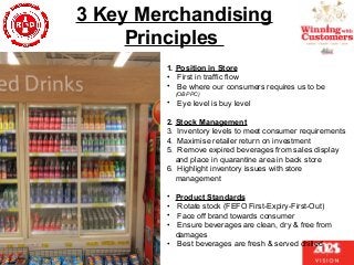 3 Key Merchandising
Principles
1. Position in Store
• First in traffic flow
• Be where our consumers requires us to be
(OBPPC)
• Eye level is buy level
2. Stock Management
3. Inventory levels to meet consumer requirements
4. Maximise retailer return on investment
5. Remove expired beverages from sales display
and place in quarantine area in back store
6. Highlight inventory issues with store
management
• Product Standards
• Rotate stock (FEFO First-Expiry-First-Out)
• Face off brand towards consumer
• Ensure beverages are clean, dry & free from
damages
• Best beverages are fresh & served chilled
 