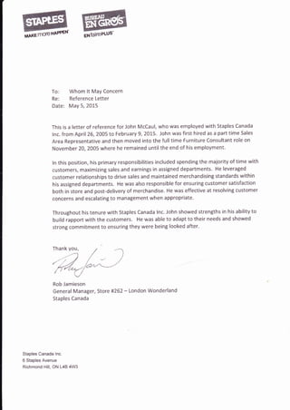 To: Whom lt MaY Concern
Re: Reference Letter
Date: May 5, 2015
This is a letter of reference for John McCaul, who was employed with Staples Canada
lnc. from April 26, 2005 to February 9,2O't-5. John was first hired as a part time Sales
Area Representative and then moved into tJre full time Furniture Consultant role on
November 20, 2005 where he remained untilthe end of his employment.
ln this position, his primary responsibilities included spending the majority of time with
customers, maximizing sales and earnings in assigned departments. He leveraged
customer relationships to drive sales and maintained merchandising standards within
his assigned departments. He was also responsible for ensuring customer satisfaction
both in store and post-delivery of merchandise. He was effective at resolving customer
concerns and escalating to management when appropriate.
Throughout his tenure with Staples Canada lnc. John showed strengths in his ability to
build rapport with the customers. He was able to adapt to their needs and showed
strong commitment to ensuring they were being looked after'
Rob Jamieson
General Manager, Store #262 - London Wonderland
Staples Canada
Staples Canada lnc.
6 Staples Avenue
Richmond Hill, ON L4B 4W3
Thank you,
 