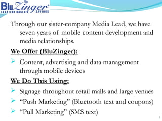 Through our sister-company Media Lead, we have
seven years of mobile content development and
media relationships.
We Offer (BluZinger):
 Content, advertising and data management
through mobile devices
We Do This Using:
 Signage throughout retail malls and large venues
 “Push Marketing” (Bluetooth text and coupons)
 “Pull Marketing” (SMS text)
1
 