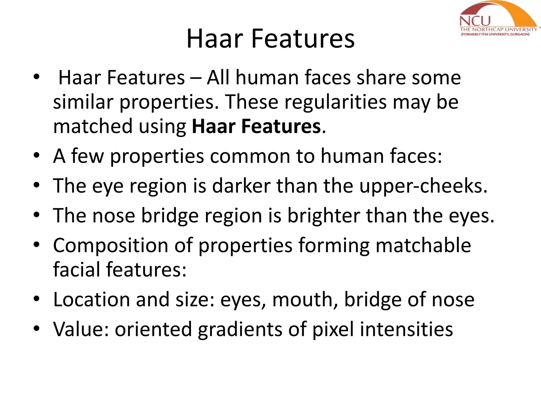 Haar Features
• Haar Features – All human faces share some
similar properties. These regularities may be
matched using Haar Features.
• A few properties common to human faces:
• The eye region is darker than the upper-cheeks.
• The nose bridge region is brighter than the eyes.
• Composition of properties forming matchable
facial features:
• Location and size: eyes, mouth, bridge of nose
• Value: oriented gradients of pixel intensities
 