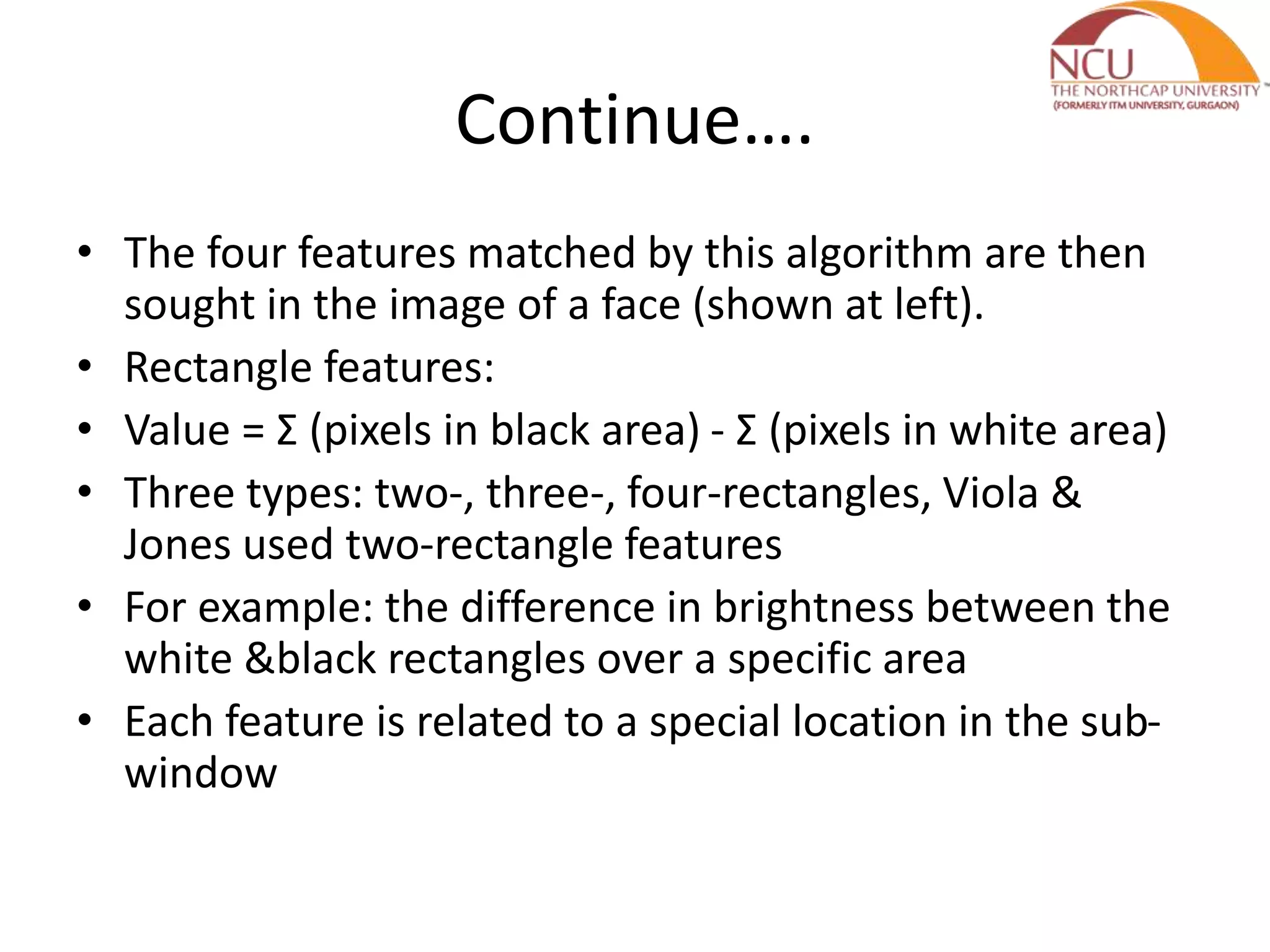 Continue….
• The four features matched by this algorithm are then
sought in the image of a face (shown at left).
• Rectangle features:
• Value = Σ (pixels in black area) - Σ (pixels in white area)
• Three types: two-, three-, four-rectangles, Viola &
Jones used two-rectangle features
• For example: the difference in brightness between the
white &black rectangles over a specific area
• Each feature is related to a special location in the sub-
window
 