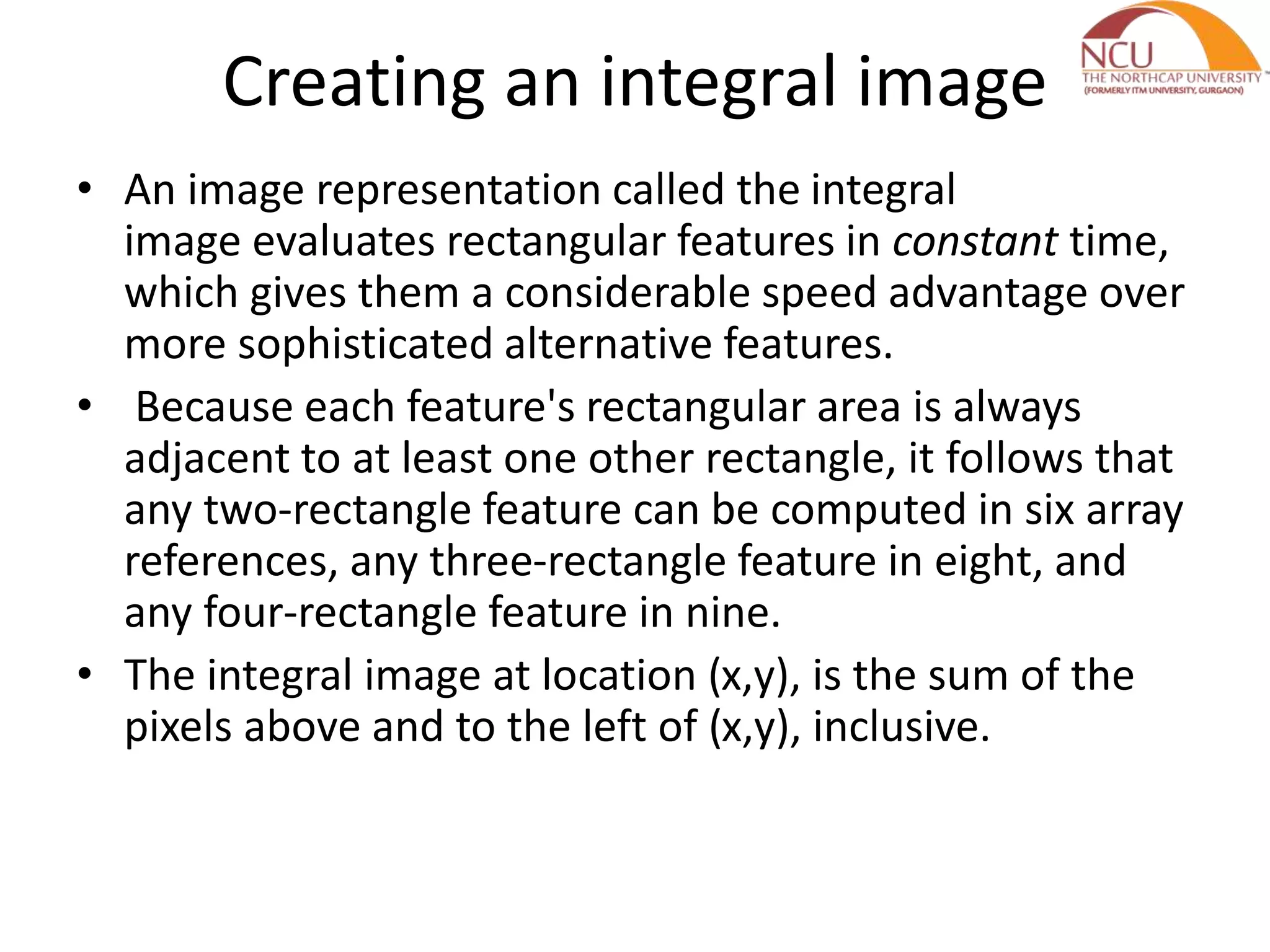 Creating an integral image
• An image representation called the integral
image evaluates rectangular features in constant time,
which gives them a considerable speed advantage over
more sophisticated alternative features.
• Because each feature's rectangular area is always
adjacent to at least one other rectangle, it follows that
any two-rectangle feature can be computed in six array
references, any three-rectangle feature in eight, and
any four-rectangle feature in nine.
• The integral image at location (x,y), is the sum of the
pixels above and to the left of (x,y), inclusive.
 