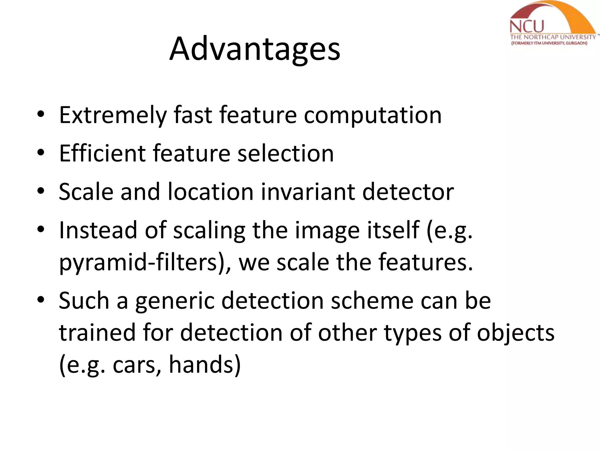 Advantages
• Extremely fast feature computation
• Efficient feature selection
• Scale and location invariant detector
• Instead of scaling the image itself (e.g.
pyramid-filters), we scale the features.
• Such a generic detection scheme can be
trained for detection of other types of objects
(e.g. cars, hands)
 