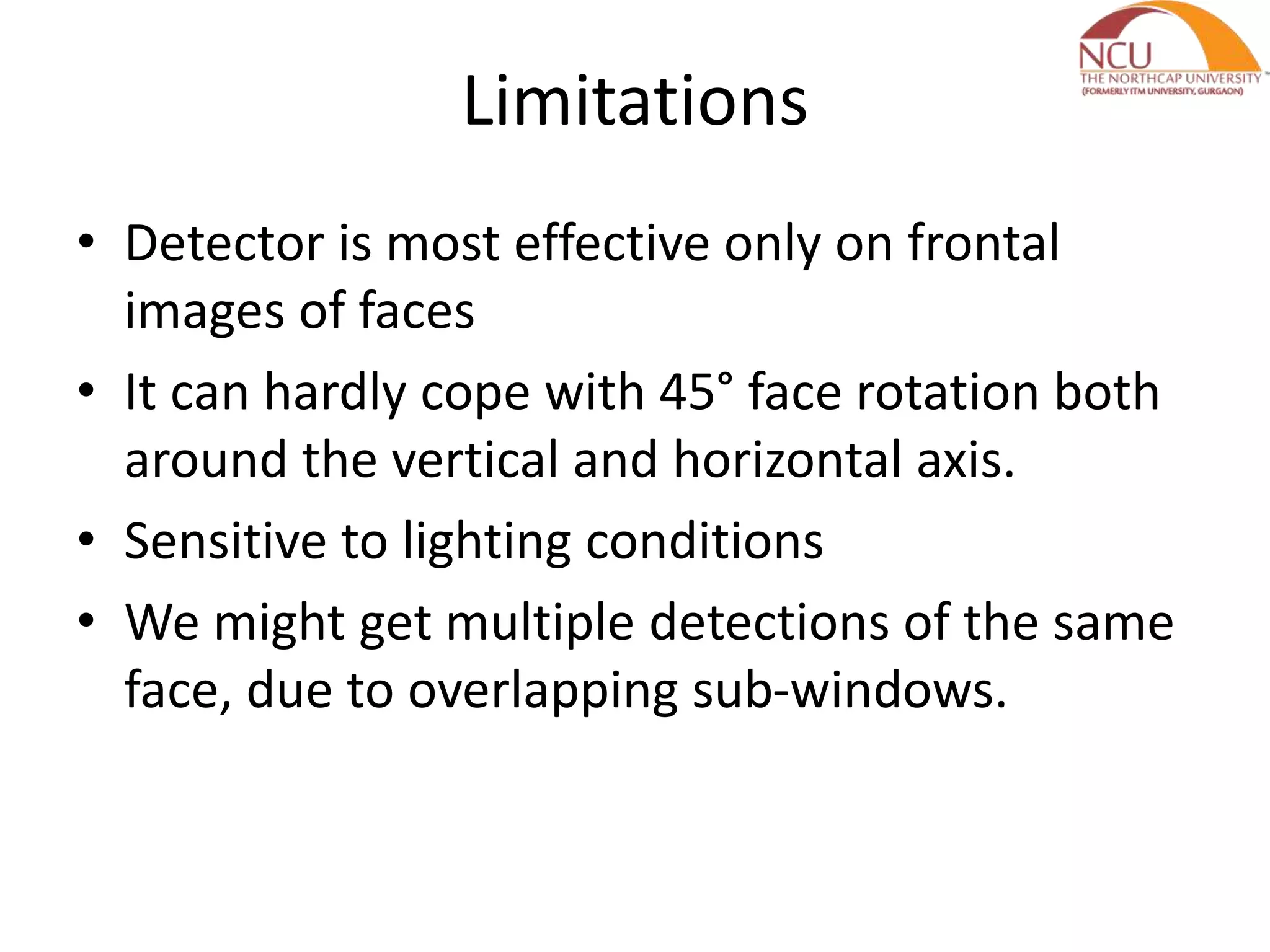 Limitations
• Detector is most effective only on frontal
images of faces
• It can hardly cope with 45° face rotation both
around the vertical and horizontal axis.
• Sensitive to lighting conditions
• We might get multiple detections of the same
face, due to overlapping sub-windows.
 