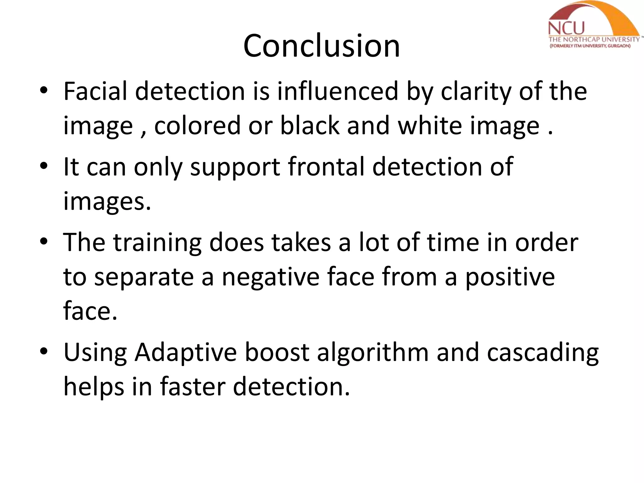Conclusion
• Facial detection is influenced by clarity of the
image , colored or black and white image .
• It can only support frontal detection of
images.
• The training does takes a lot of time in order
to separate a negative face from a positive
face.
• Using Adaptive boost algorithm and cascading
helps in faster detection.
 