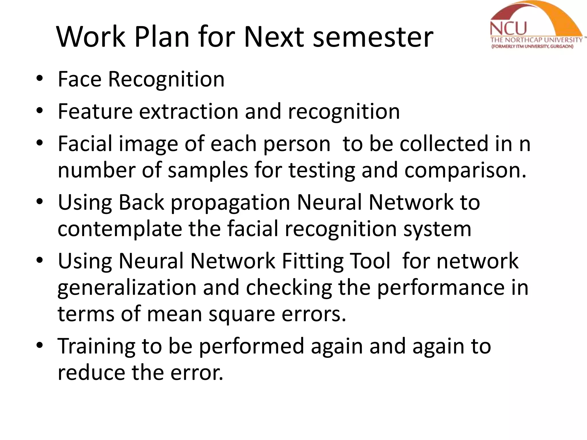 Work Plan for Next semester
• Face Recognition
• Feature extraction and recognition
• Facial image of each person to be collected in n
number of samples for testing and comparison.
• Using Back propagation Neural Network to
contemplate the facial recognition system
• Using Neural Network Fitting Tool for network
generalization and checking the performance in
terms of mean square errors.
• Training to be performed again and again to
reduce the error.
 