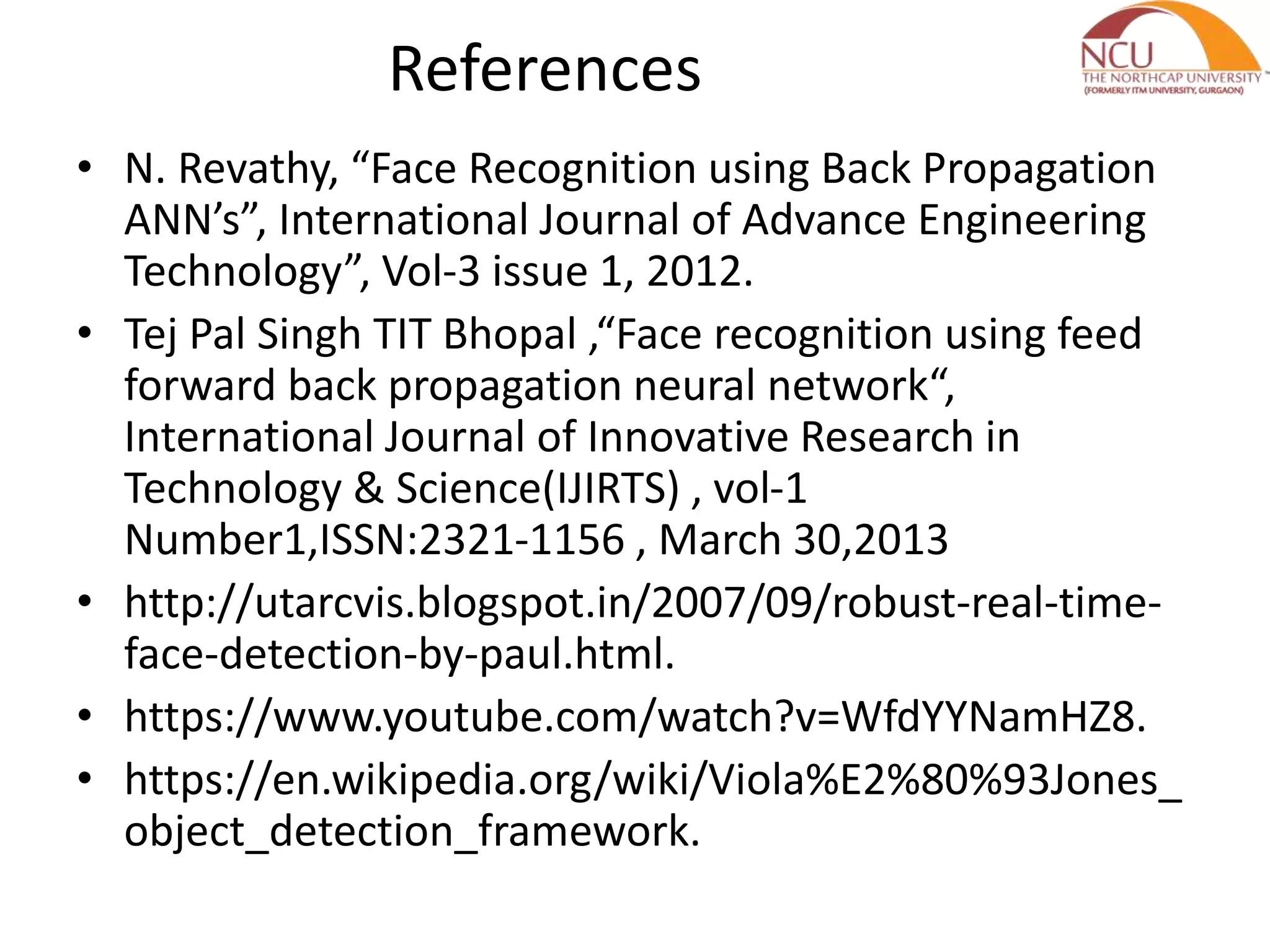 References
• N. Revathy, “Face Recognition using Back Propagation
ANN’s”, International Journal of Advance Engineering
Technology”, Vol-3 issue 1, 2012.
• Tej Pal Singh TIT Bhopal ,“Face recognition using feed
forward back propagation neural network“,
International Journal of Innovative Research in
Technology & Science(IJIRTS) , vol-1
Number1,ISSN:2321-1156 , March 30,2013
• http://utarcvis.blogspot.in/2007/09/robust-real-time-
face-detection-by-paul.html.
• https://www.youtube.com/watch?v=WfdYYNamHZ8.
• https://en.wikipedia.org/wiki/Viola%E2%80%93Jones_
object_detection_framework.
 