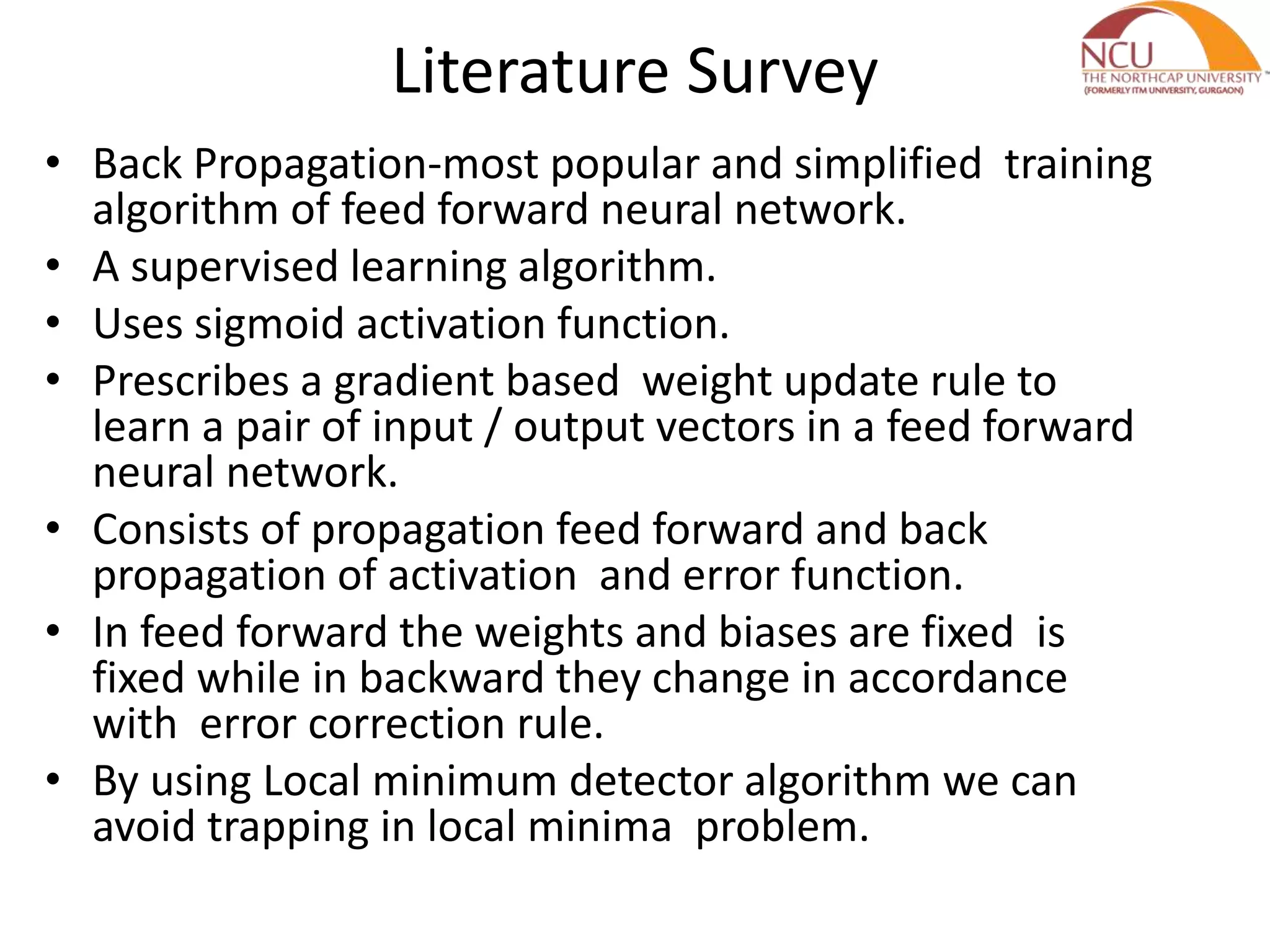 Literature Survey
• Back Propagation-most popular and simplified training
algorithm of feed forward neural network.
• A supervised learning algorithm.
• Uses sigmoid activation function.
• Prescribes a gradient based weight update rule to
learn a pair of input / output vectors in a feed forward
neural network.
• Consists of propagation feed forward and back
propagation of activation and error function.
• In feed forward the weights and biases are fixed is
fixed while in backward they change in accordance
with error correction rule.
• By using Local minimum detector algorithm we can
avoid trapping in local minima problem.
 