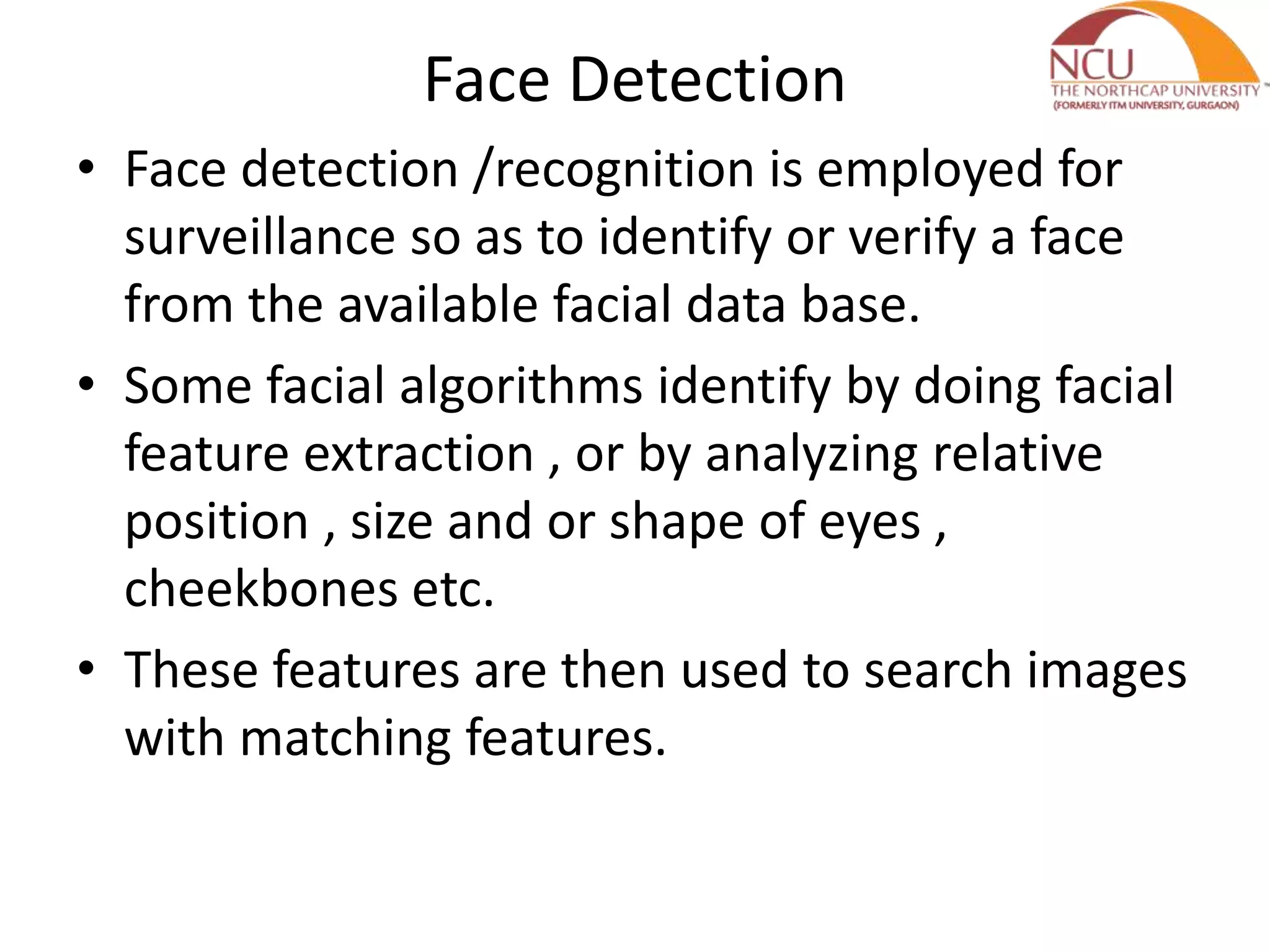 Face Detection
• Face detection /recognition is employed for
surveillance so as to identify or verify a face
from the available facial data base.
• Some facial algorithms identify by doing facial
feature extraction , or by analyzing relative
position , size and or shape of eyes ,
cheekbones etc.
• These features are then used to search images
with matching features.
 