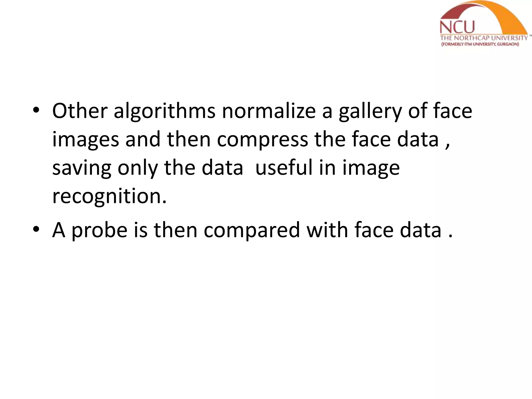 • Other algorithms normalize a gallery of face
images and then compress the face data ,
saving only the data useful in image
recognition.
• A probe is then compared with face data .
 