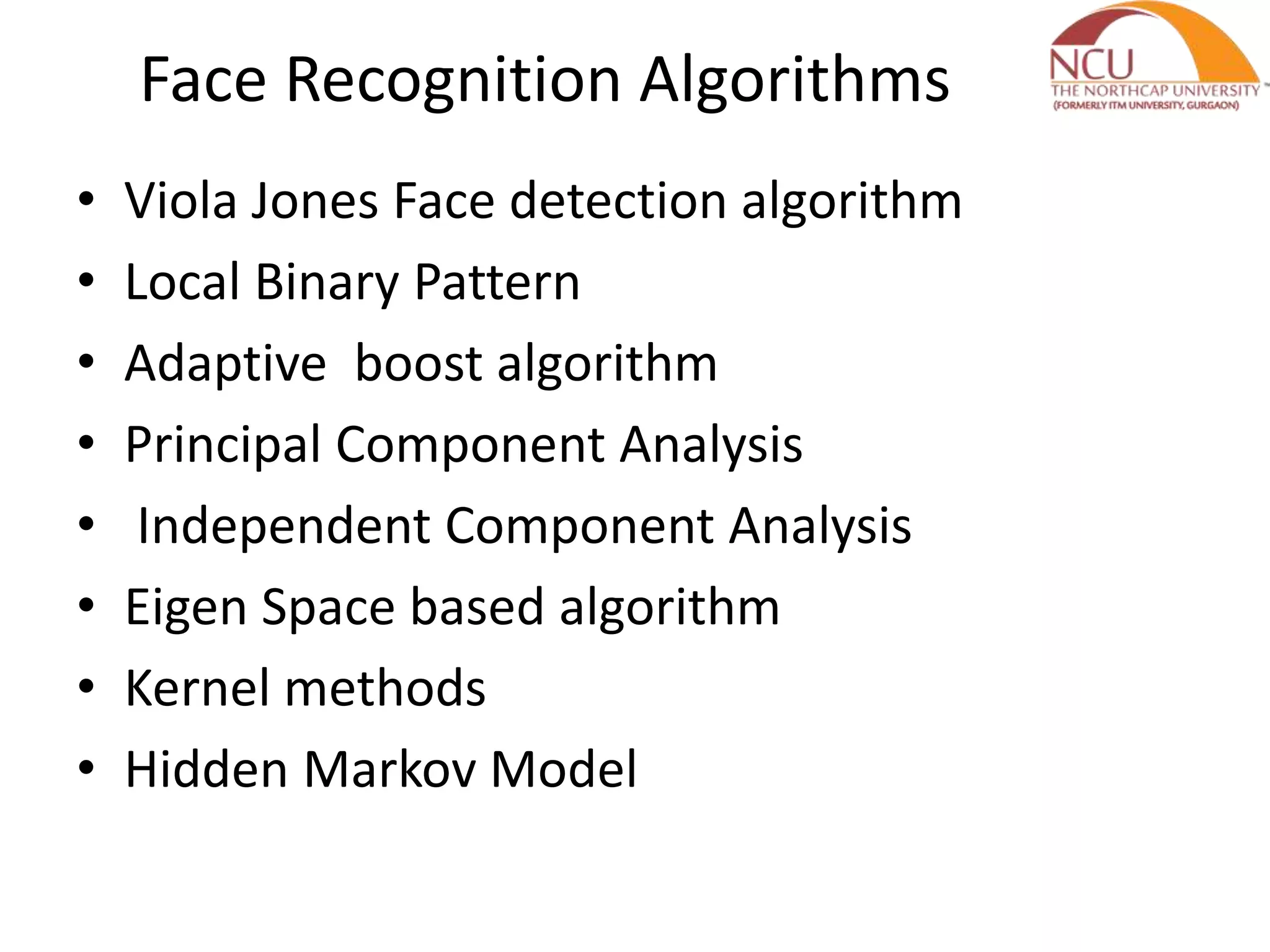 Face Recognition Algorithms
• Viola Jones Face detection algorithm
• Local Binary Pattern
• Adaptive boost algorithm
• Principal Component Analysis
• Independent Component Analysis
• Eigen Space based algorithm
• Kernel methods
• Hidden Markov Model
 