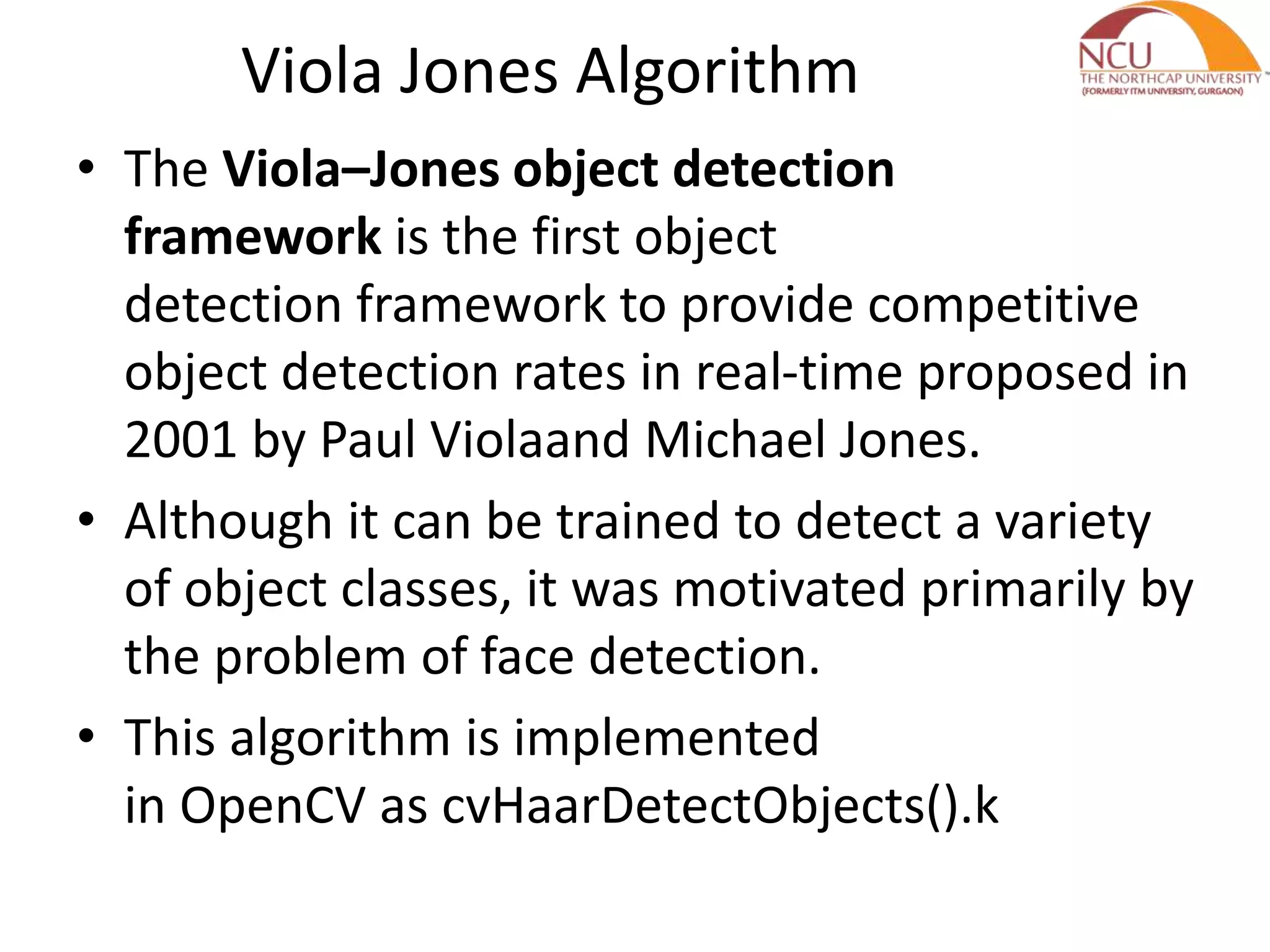Viola Jones Algorithm
• The Viola–Jones object detection
framework is the first object
detection framework to provide competitive
object detection rates in real-time proposed in
2001 by Paul Violaand Michael Jones.
• Although it can be trained to detect a variety
of object classes, it was motivated primarily by
the problem of face detection.
• This algorithm is implemented
in OpenCV as cvHaarDetectObjects().k
 