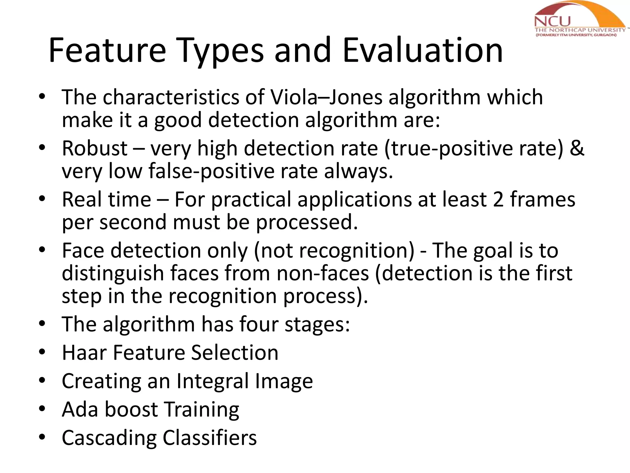 Feature Types and Evaluation
• The characteristics of Viola–Jones algorithm which
make it a good detection algorithm are:
• Robust – very high detection rate (true-positive rate) &
very low false-positive rate always.
• Real time – For practical applications at least 2 frames
per second must be processed.
• Face detection only (not recognition) - The goal is to
distinguish faces from non-faces (detection is the first
step in the recognition process).
• The algorithm has four stages:
• Haar Feature Selection
• Creating an Integral Image
• Ada boost Training
• Cascading Classifiers
 