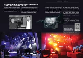 SGM NEWS No. 8 2015 SGM NEWS No. 8 2015
5150
SGM was not only able to introduce a number of
new products at the years LDI Show in Las Vegas
but attracted equal interest by announcing
the restructuring of their sales and service
operations in the Americas. The opening of SGM
Inc. in Orlando, FL. highlighted this fact.
As a result, the SGM booth proved to be one of
the hottest destinations at this premier expo.
The show floor was permanently busy and they
reported incredible interest in both the now-
established G-Spot and new G-Profile (with
framing shutters), the world’s first and only
IP65-rated, maintenance free moving heads.
Thus, SGM presented not only a new portfolio of
ETL-certified, IP65 LED products but also the new
Technical Support Team and established sales
force. At the same time, well known Spanish
lighting designer Ben Díaz, has been appointed
SGM’s new Area Manager for South America,
and he will also be handling product training.
Technical Support
Also (literally) turning heads were the new P-2
and Q-2, compact versions of the big selling, high
output and IP65-rated P-5 and Q-7 respectively.
SGM CEO Peter Johansen underlined his
commitment to the US market by announcing
that he will be steadily expanding the team
going forward. “We are looking to hire industry
professionals as we have many open positions.”
Candidates are invited to send in their resumes.
SGM announces stronger presence
in the AMERICAS at LDI
Contact details:
Matthew Huffman
Phone: +1 (561) 213-7622
Email: mhu@sgmlight.com
Skype: UStechsupport.SGM
SGM US Technical Support 24/7 Hotline:
Phone: +1 877 225-3840
Email: us.support@sgmlight.com
The US Technical Support Team will be based
in Florida and led by Matthew Huffman,
who brings several years’ experience in
the entertainment lighting industry and in
management.
CEO Peter Johansen and Business Development Manager of SGM Inc. Filippo Frigeri.
Photos: Todd Kaplan
 