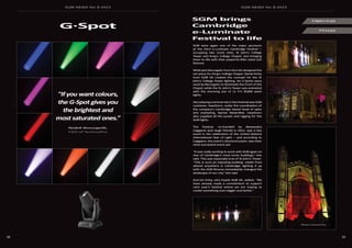 SGM NEWS No. 8 2015 SGM NEWS No. 8 2015
5958
SGM brings
Cambridge
e-Luminate
Festival to life
P-5 x 6 pcs
G-Spot x 11 pcs
SGM were again one of the major sponsors
at the third e-Luminate Cambridge Festival —
occupying two iconic sites, St John's College
Tower and King's College Chapel, and bringing
them to life with their powerful IP65-rated LED
fixtures.
While Jack Beccegato from Zero Kb designed the
set piece for King's College Chapel, Daniel Kirby
from SGM UK created the concept for the St
John's College Tower lighting. Six G-Spots were
used by Beccegato to illuminate the front of the
Chapel, while the St. John’s Tower was animated
with the stunning use of 11 P-5 RGBW wash
lights.
Also playing a central role in the Festival was SGM
customer, Hawthorn, under the coordination of
the company’s Cambridge based head of sales
and marketing, Rachel Waterfield. Hawthorn
also supplied all the power and rigging for the
SGM lights.
The Festival, co-founded by Alessandra
Caggiano and Hugh Parnell in 2012, was a key
event in the celebration of the United Nations
International Year of Light — and according to
Caggiano, the event’s director/curator, was their
most successful event yet.
"It was really exciting to work with SGM again on
two of Cambridge's most iconic buildings,” she
said. This was especially true of St John's Tower.
“This is such an imposing building, visible from
almost anywhere in Cambridge; lighting it up
with the SGM fixtures immediately changed the
landscape of our city," she said.
And Ian Kirby, who heads SGM UK, added, “We
have already made a commitment to support
next year’s festival where we are hoping to
create something even bigger and better.”
"If you want colours,
the G-Spot gives you
the brightest and
most saturated ones."
Nabil Bourgeili,
CEO of TechnoPro
G·Spot
Photos: Lucinda Price
 