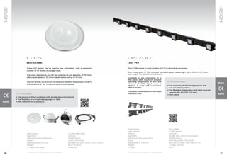 8786
LD·5
LED DOME
These LED domes can be used in any orientation, with a maximum
number of 35 domes in a single chain.
The outer diameter is just 80 mm (ceiling cut-out diameter of 70 mm),
with a total depth of 53.3 mm (depth below ceiling of 35 mm).
The LED domes can function in maximum ambient temperature of 40°C
and minimum of -10° C. Control is via 3-channel DMX.
Light Source			 4 x RGB SMD LEDs
Pixel Pitch			 120 mm
LED Source Life Expectancy			 50,000 hours
Power 			 1.5W / 24V ±0.5V
Dimensions (L x W x H)			 80 x 80 x 52 mm / 3.14 x 3.14 x 2.04 in
Weight 			 82 g / 0.18 lbs
IP Class (front/rear)			 IP65/IP20
* Goniometer scan / ocean optics / Viso Light Studio
LD-5 advantages
• The powerful effect combined with a small physical footprint
• The flexibility of a broad viewing angle of 180�
• IP65-rated (front of product)
LED 	PIX
The LP-700 comes in chain lengths of 6.75 m (including connector).
With a pixel pitch of 120 mm, and individual pixels measuring L: 40 x W: 40 x H: 17 mm
each length has 56 addressable pixels.
Installable in any orientation, it is
IP65-rated, with maximum ambient
operating temperature of 50°C and
minimum of -40°C. Signal source is
DMX512 A (with 168 controllable
DMX channels).
The power consumption of each pixel
line is just 62W.
LP·700
Light Source			 56 x 4 RGB
Light Output			 1,008* lumens
Efficacy			15 lm/W
Pixel Pitch			 60, 80, 100, 120 mm (standard)
LED Source Life Expectancy			 50,000 hours
Power 			 62W (56 pixels) / 20V ±0.5V
Dimensions (L x W x H)			 40 x 40 x 17 mm / 1.6 x 1.6 x 0.7 in
Weight 			 1.2 kg / 2.65 lbs
IP Class			IP65
* Goniometer scan / ocean optics / Viso Light Studio
IP65
LP-700 advantages
• The creativity of displaying graphics and
low-res video content
• The flexibility of adjusting pixel pitch through
spacers (60, 80, 100, 120 mm)
• IP65-rated
 