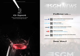 98 99
SGM NEWS No. 8 2015SGM NEWS No. 8 2015
G·Spot
The maintenance-free
LED moving head
SGM NEWS No. 8 2015
Follow us...
See You!
Join us on our company page on Linkedin
Follow our tweets
Join the official SGM facebook business page
Watch us on YouTube
Follow the ongoing news flow on the SGM website
http://www.linkedin.com/company/sgm
https://twitter.com/SGM_Light
https://www.facebook.com/SGM.dk
http://www.youtube.com/user/SGMlighting
http://sgmlight.com/news/
 