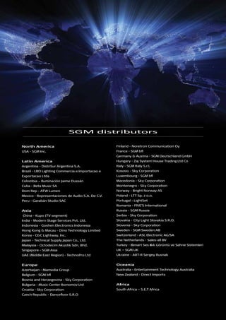 SGM distributors
North America
USA - SGM Inc.
Latin America
Argentina - DistriSur Argentina S.A.
Brazil - LBO Lighting Commercia e Importacao e
Exportacao Ltda
Colombia – Iluminación Jaime Dussán
Cuba - Beta Music SA
Dom Rep - ATW Lumen
Mexico - Representaciones de Audio S.A. De C.V.
Peru - Garabán Studio SAC
Asia
China - Kupo (TV segment)
India - Modern Stage Services Pvt. Ltd.
Indonesia - Goshen Electronics Indonesia
Hong Kong & Macau - Dino Technology Limited
Korea - C&C Lightway, Inc.
Japan - Technical Supply Japan Co., Ltd.
Malaysia - Octodecim Akustik Sdn. Bhd.
Singapore - SGM Asia
UAE (Middle East Region) - TechnoPro Ltd
Europe
Azerbaijan - Mamedia Group
Belgium - SGM bfl
Bosnia and Herzegovina - Sky Corporation
Bulgaria - Music Center Ikonomov Ltd
Croatia - Sky Corporation
Czech Republic - Dancefloor S.R.O
Finland - Noretron Communication Oy
France - SGM bfl
Germany & Austria - SGM Deutschland GmbH
Hungary - Zaj System House Trading Ltd Co
Italy - SGM Italy S.r.l.
Kosovo - Sky Corporation
Luxembourg - SGM bfl
Macedonia - Sky Corporation
Montenegro - Sky Corporation
Norway - Bright Norway AS
Poland - LTT Sp. z o.o.
Portugal - LightSet
Romania - FIVE’S International
Russia - SGM Russia
Serbia - Sky Corporation
Slovakia - City Light Slovakia S.R.O.
Slovenia - Sky Corporation
Sweden - SGM Sweden AB
Switzerland - ASL Electronic AG/SA
The Netherlands - Sales-all BV
Turkey - Benart Ses Işsık Görüntü ve Sahne Sistemleri
UK – SGM UK
Ukraine - ART-R Sergey Rusnak
Oceania
Australia - Entertainment Technology Australia
New Zealand - Direct Imports
Africa
South Africa – S.E.T Africa
 