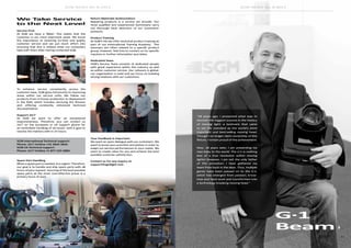 10 11
SGM NEWS No. 8 2015 SGM NEWS No. 8 2015
“18 years ago, I presented what was to
become the biggest success in the history
of moving light; a luminaire that came
to set the standard as the world’s most
important and best-selling moving head.
Though I no longer claim ownership of this
fixture, I remain proud of the achievement.
Now, 18 years later, I am presenting my
new baby to the world. The G-1 is nothing
less of a true revolution within moving
lights! However, I am not the only father
of this sensation; I have gathered my
team from back in the days. Thus, multiple
genes have been passed on to the G-1,
which has emerged from passion, know-
how and hard work and transformed into
a technology breaking moving head.”
Service First
At SGM we have a ‘Bible’. This states that the
customer is our most important asset. We know
the importance of receiving on-time and quality
customer service and we put much effort into
ensuring that this is indeed what our customers
take with them after having contacted SGM.
To enhance service consistently across the
customer base, SGM gives full priority to improving
areas within our service units. We follow our
products from in-house production to deployment
in the field, which includes servicing the fixtures
and offering constantly enhanced technical
documentation.
Support 24/7
At SGM we want to offer an exceptional
responsiveness. Therefore, you can contact us
24/7 on the European or US support phone for
an immediate handling of all issues, with a goal to
resolve the matters with in 24 hours.
SGM International Technical support:
Phone: 24/7 Hotline +45 3840 3840
SGM US Technical support:
Phone: 24/7 Hotline +1 877 225-3882
Spare Part Handling
When a spare part is needed, it is urgent. Therefore,
our goal is to handle and ship spare parts with 48
hours of your request. Sourcing of the best possible
spare parts at the most cost-effective prices is a
primary focus of ours.
Return Materials Authorization
Repairing products is a service we provide. Our
most qualified and experienced technicians carry
out thorough fault detection of our customers’
products.
Product Training
At SGM’s HQ we offer technical product training as
part of our International Training Academy. The
seminars are often related to a specific product
group; however, feel free to contact us for specific
inquiries or further information and dates.
Dedicated Team
SGM’s Service Team consists of dedicated people
with great experience within the industry as well
as within customer service. Our network is global,
our organization is solid and we focus on building
strong relations with our customers.
Your Feedback is Important
We want an open dialogue with our customers. We
want to know your priorities and wishes in order to
adapt our service performances to your needs. We
want to create value for you and achieve the best
possible customer satisfaction.
Contact us for any inquiry at
support@sgmlight.com
We Take Service
to the Next Level
G·1
Beam
 