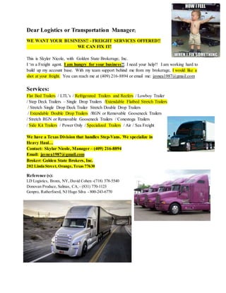 Dear Logistics or Transportation Manager;
WE WANT YOUR BUSINESS!! - FREIGHT SERVICES OFFERED!!
WE CAN FIX IT!
This is Skyler Nicole, with Golden State Brokerage, Inc.
I ‘m a Freight agent. I am hungry for your business!!. I need your help!! I am working hard to
build up my account base. With my team support behind me from my brokerage, I would like a
shot at your freight. You can reach me at (409) 216-8894 or email me: jaynea1987@gmail.com
Services:
Flat Bed Trailers / LTL’s / Refrigerated Trailers and Reefers / Lowboy Trailer
/ Step Deck Trailers – Single Drop Trailers /Extendable Flatbed Stretch Trailers
/ Stretch Single Drop Deck Trailer Stretch Double Drop Trailers
/ Extendable Double Drop Trailers /RGN or Removable Gooseneck Trailers
/ Stretch RGN or Removable Gooseneck Trailers / Conestoga Trailers
/ Side Kit Trailers / Power Only / Specialized Trailers / Air / Sea Freight
We have a Texas Division that handles Step-Vans. We specialize in
Heavy Haul…
Contact: Skylar Nicole, Manager – (409) 216-8894
Email: jaynea1987@gmail.com
Broker: Golden State Brokers, Inc.
202 Linda Street, Orange, Texas 77630
Reference (s):
LD Logistics, Bronx, NY, David Cohen -(718) 378-5540
Donovan Produce, Salinas, CA, - (831) 770-1123
Genpro, Rutherfoerd, NJ Hugo Silva - 800-243-6770
 