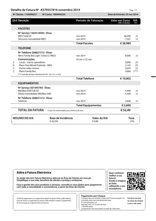 Pág. 1/1               
  Detalhe de Fatura Nº A579557816 novembro 2014 
Nº Cliente: 1169996251 Nº Conta: 1069946255 Data de Emissão: 25 nov 2014 
PACOTES 
Nº Serviço 1503510505 · Elvas  
MEO Total 24 nov 2014 46,490 23 
  Desconto mensalidade MEO nov 2014 - 7,501 23 
  Total Pacotes € 38,989 
TELEFONE 
Nº Telefone 268621512 · Elvas  
Mens Family Box Light 3 Dest (c/ MEO) nov 2014 8,000 23 
Comunicações 22 out a 22 nov 
2   Locais - outros operadores 0,000 23 
8   Plano Fixo-Móvel Preferido - MEO 2,143 23 
2   Outras redes móveis 0,659 23 
2   Plano Family Box 0,000 (***) 
u v 
Adira à Fatura Eletrónica 
Se ainda não tem Fatura Eletrónica adira já na Área de Cliente em meo.pt. 
Simplifique a sua vida, beneficie de ofertas e proteja o ambiente. 
Faça a gestão dos seus produtos e serviços, consulte os seus dados para pagamento 
com toda a comodidade e conveniência, a partir da Área de Cliente. 
s t 
u v 
Quer conhecer 
melhor a sua 
fatura? 
Aceda à imagem 
ao lado, 
utilizando o seu 
smartphone 
s t 
u v 
A falta de pagamento ou o pagamento depois do prazo limite, pode implicar 
juros de mora e a suspensão do serviço. Pode também originar o pagamento 
de uma caução ou o agravamento da mesma. 
s t 
u v 
Pagamento por Cheque 
O cheque deve ser emitido à ordem da PT Comunicações, S.A. 
e enviado, junto com este destacável para: 
PT Comunicações, S.A. 
Apartado 2957, EC Terreiro do Paço 
1100-999 Lisboa 
O pagamento será processado no prazo de 3 dias úteis. 
Por favor escreva 
no verso do cheque 
o seu nº de conta. 
s t 
(***) Excluído da base tributável de IVA - Art. 16.º, nº 6 b) 
  Total Telefone € 10,802 
EQUIPAMENTOS 
Nº Serviço 501445783 · Elvas  
MEOBox DVR Full HD nov 2014 5,499 23 
Oferta mensalidade MEOBox DVR nov 2014 - 5,499 23 
Nº Telefone 268621512 · Elvas  
Telefone nov 2014 2,600 23 
  Total Equipamentos € 2,600 
TOTAL DA FATURA O valor foi arredondado para cêntimos de euro. € 52,40 
  
  
u v 
RESUMO DO IVA Base de Incidência Valor do IVA Taxa 
  € 42,595 € 9,80 23% s t 
 