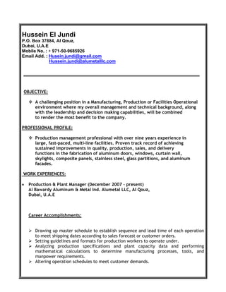 Hussein El Jundi
P.O. Box 37884, Al Qouz,
Dubai, U.A.E
Mobile No. : + 971-50-9685926
Email Add. : Husein.jundi@gmail.com
Hussein.jundi@alumetalllc.com
OBJECTIVE:
 A challenging position in a Manufacturing, Production or Facilities Operational
environment where my overall management and technical background, along
with the leadership and decision making capabilities, will be combined
to render the most benefit to the company.
PROFESSIONAL PROFILE:
 Production management professional with over nine years experience in
large, fast-paced, multi-line facilities. Proven track record of achieving
sustained improvements in quality, production, sales, and delivery
functions in the fabrication of aluminum doors, windows, curtain wall,
skylights, composite panels, stainless steel, glass partitions, and aluminum
facades.
WORK EXPERIENCES:
 Production & Plant Manager (December 2007 – present)
Al Bawardy Aluminum & Metal Ind. Alumetal LLC, Al Qouz,
Dubai, U.A.E
Career Accomplishments:
 Drawing up master schedule to establish sequence and lead time of each operation
to meet shipping dates according to sales forecast or customer orders.
 Setting guidelines and formats for production workers to operate under.
 Analyzing production specifications and plant capacity data and performing
mathematical calculations to determine manufacturing processes, tools, and
manpower requirements.
 Altering operation schedules to meet customer demands.
 