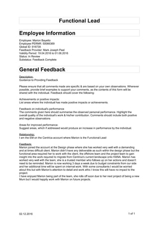 Functional Lead
Employee Information
Employee: Marion Bayetto
Employee PERNR: 50066369
Global ID: 916739
Feedback Provider: Mark Joseph Peel
Validity Period: 19.04.2016 to 01.06.2016
Status: In Review
Substatus: Feedback Complete
General Feedback
Description:
Guidance to Providing Feedback
Please ensure that all comments made are specific & are based on your own observations. Wherever
possible, provide brief examples to support your comments, as the contents of this form will be
shared with the individual. Feedback should cover the following:
Achievements or positive impacts:
List areas where the individual has made positive impacts or achievements.
Feedback on individual's performance
The comments given here should summarise the observed personal performance. Highlight the
overall quality of the individual's work & his/her contribution. Comments should include both positive
and negative observations
Areas for improved performance:
Suggest areas, which if addressed would produce an increase in performance by the individual.
Relationship:
I am the EM on the Centrica account where Marion is the Functional Lead
Feedback:
Marion joined the account at the Design phase where she has worked very well with a demanding
and at times difficult client. Marion didn't have any deliverable as such within the design phase but the
functional area required her to work with the client, the offshore team and the project team to gain
insight into the work required to migrate from Centrica's current landscape onto HANA. Marion has
worked very well with the team, she is a trusted member who follows up on her actions and doesn't
need to be reminded. Marion is now working 3 days a week due to budget constraints from our side
and her additional time will be spent on internal work. With some consultants I would be worried
about this but with Marion's attention to detail and work ethic I know this will have no impact to the
project.
I have enjoyed Marion being part of the team, she rolls off soon due to her next project of being a new
Mum but I would happily work with Marion on future projects.
02.12.2016 1 of 1
 