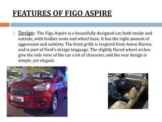 FEATURES OF FIGO ASPIRE
 Design- The Figo Aspire is a beautifully designed car, both inside and
outside, with leather seats and wheel base. It has the right amount of
aggression and subtlety. The front grille is inspired from Aston Martin,
and is part of Ford's design language. The slightly flared wheel arches
give the side view of the car a lot of character, and the rear design is
simple, yet elegant.
 
