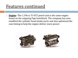 Features continued
 Engine- The 1,196 cc Ti-VCT petrol unit is the same engine
found on the outgoing Figo hatchback. The company has now
modified the cylinder head intake ports and also optimised the
cam timing to help the engine deliver more power.
 