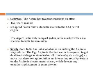  Gearbox: The Aspire has two transmissions on offer:
 five-speed manual
 six-speed Power Shift automatic mated to the 1.5 l petrol
engine.
The Aspire is the only compact sedan in the market with a six-
speed automatic transmission.
 Safety :Ford India has put a lot of onus on making the Aspire a
very safe car. The Figo Aspire is the first car in its segment to get
dual front airbags as standard on all trim levels( six airbags) – a
move that deserves appreciation. An interesting security feature
on the Aspire is the perimeter alarm, which detects any
unauthorised attempt to enter the car.
 