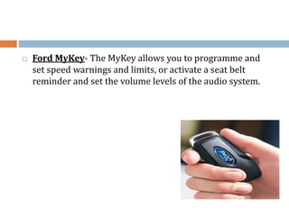  Ford MyKey- The MyKey allows you to programme and
set speed warnings and limits, or activate a seat belt
reminder and set the volume levels of the audio system.
 
