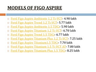 MODELS OF FIGO ASPIRE
 Ford Figo Aspire Ambiente 1.2 Ti-VCT- 4.90 lakh
 Ford Figo Aspire Trend 1.2 Ti-VCT- 5.77 lakh
 Ford Figo Aspire Ambiente 1.5 TDCi- 5.90 lakh
 Ford Figo Aspire Titanium 1.2 Ti-VCT- 6.70 lakh
 Ford Figo Aspire Trend 1.5 TDCi- 6.77 lakh
 Ford Figo Aspire Titanium Plus 1.2 Ti-VCT- 7.25 lakh
 Ford Figo Aspire Titanium1.5 TDCi- 7.70 lakh
 Ford Figo Aspire Titanium 1.5 Ti-VCT AT- 7.80 lakh
 Ford Figo Aspire Titanium Plus 1.5 TDCi- 8.25 lakh
 